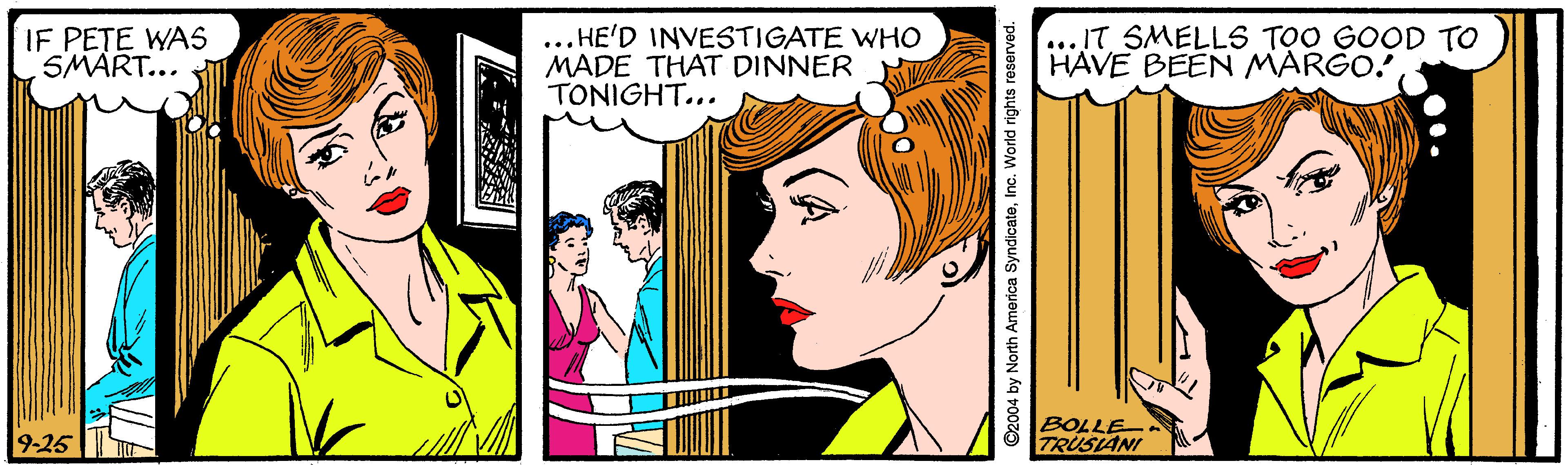 Rectangle OCR: IF PETE WAS SMART... ... HE'D INVESTIGATE WHO MADE THAT DINNER TONIGHT... ...IT SMELLS TOO GOOD TO HAVE BEEN MARGO! 9-25 BOLLE TRUSIANI ©2004 by North America SyndicateInc. World rights reserved. IF PETE WAS SMART... ... HE'D INVESTIGATE WHO MADE THAT DINNER TONIGHT... ...IT SMELLS TOO GOOD TO HAVE BEEN MARGO! 9-25 BOLLE TRUSIANI ©2004 by North America SyndicateInc. World rights reserved.