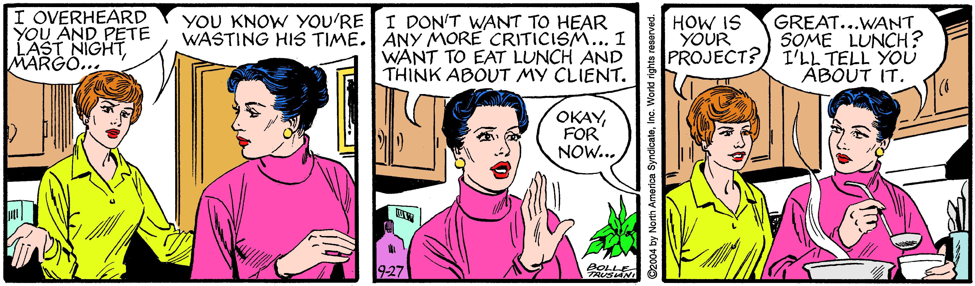 Happy OCR: I OVERHEARD YOU AND PETE LAST NIGHTMARGO... YOU KNOW YOU'RE WASTING HIS TIME. I DON'T WANT TO HEAR ANY MORE CRITICISM... I WANT TO EAT LUNCH AND THINK ABOUT MY CLIENT. GREAT...WANT SOME LUNCH? PROJECT?) I'LL TELL YOU ABOUT IT. HOW IS YOUR OKAYFOR NOW... 927 BOLLE RUSIANI ©2004 by North America SyndicateInc. World rights reserved. I OVERHEARD YOU AND PETE LAST NIGHTMARGO... YOU KNOW YOU'RE WASTING HIS TIME. I DON'T WANT TO HEAR ANY MORE CRITICISM... I WANT TO EAT LUNCH AND THINK ABOUT MY CLIENT. GREAT...WANT SOME LUNCH? PROJECT?) I'LL TELL YOU ABOUT IT. HOW IS YOUR OKAYFOR NOW... 927 BOLLE RUSIANI ©2004 by North America SyndicateInc. World rights reserved.