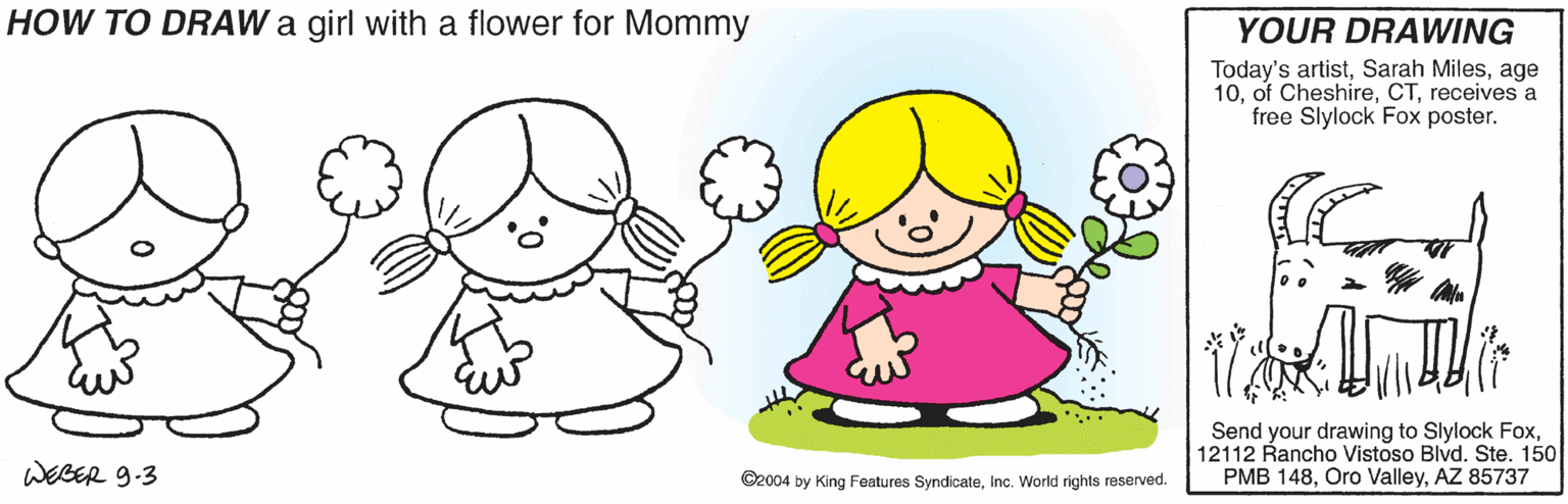 Arm OCR: HOW TO DRAW a girl with a flower for Mommy YOUR DRAWING Today's artistage 10receives a free Slylock Fox poster. Send your drawing to Slylock Fox12112 Rancho Vistoso Blvd. Ste. 150 PMB 148AZ 85737 WEBER 9-3 ©2004 by King Features Syndicateinc. World rights reserved. HOW TO DRAW a girl with a flower for Mommy YOUR DRAWING Today's artistSarah Milesage 10of Cheshirereceives a free Slylock Fox poster. Send your drawing to Slylock Fox12112 Rancho Vistoso Blvd. Ste. 150 PMB 148Oro ValleyAZ 85737 WEBER 9-3 ©2004 by King Features Syndicateinc. World rights reserved.