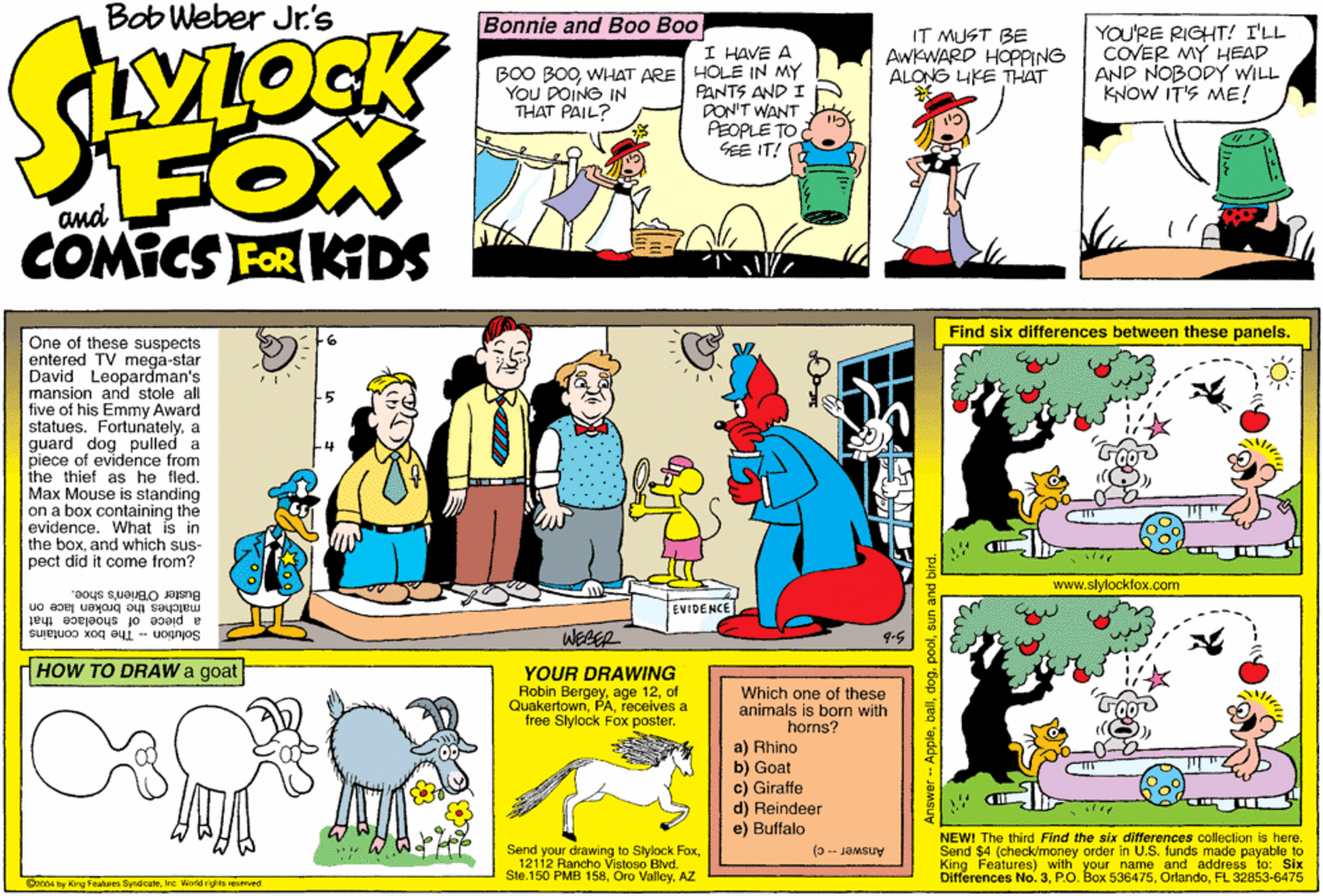 Font OCR: Bob Weber Jr.'s Bonnle and Boo Boo I HAVE A BOO BOOWHAT ARE HOLE IN MY PANTS AND I DON'T WANT PEOPLE TO SEE IT! IT MUST BE AWKWARD HOPPING ALONG IKE T-HAT YOU'RE RIGHT! I'LL COVER MY HEAD AND NOBODY WILL KNOW IT'S ME! YOU DOING IN THAT PAIL? FOX COMICS FOR KIDS Find six diferences between these panels. One of these suspects entered TV mega-star David Leopardman's mansion and stole all five of his Emmy Award statues. Fortunatelya guard dog pulled a piece of evidence from the thief as he fled. Max Mouse is standing on a box containing the evidence. What is in the boxand which sus- pect did it come from? www.slylockfox.com Buster OBrien's shoe. malches the broken lace on EVIDENCE a piece of shoelace that WEBER 9.5 Solution - The box contains HHOW TO DRAW a goat YOUR DRAWING Robin Bergeyof Quakertownreceives a free Slylock Fox poster. Which one of these animals is born with horns? a) Rhino b) Goat c) Girafte d) Reindeer e) Buffalo Send your drawing to Slylock Fox12112 Rancho Vistoso Blvd. Ste.150 PMB 158AZ NEW! The third Find the six ditfferences collection is here. Send $4 Kino FeatureelMy order in U.S. funds made piyable to with your name and address to: Six Answer - c) Differences No. 3FL 32853-6475 Onn04 by King Foalures SyndicateIne World rights resred Answer -- Applepoo Bob Weber Jr.'s Bonnle and Boo Boo I HAVE A BOO BOOWHAT ARE HOLE IN MY PANTS AND I DON'T WANT PEOPLE TO SEE IT! IT MUST BE AWKWARD HOPPING ALONG IKE T-HAT YOU'RE RIGHT! I'LL COVER MY HEAD AND NOBODY WILL KNOW IT'S ME! YOU DOING IN THAT PAIL? FOX COMICS FOR KIDS Find six diferences between these panels. One of these suspects entered TV mega-star David Leopardman's mansion and stole all five of his Emmy Award statues. Fortunatelya guard dog pulled a piece of evidence from the thief as he fled. Max Mouse is standing on a box containing the evidence. What is in the boxand which sus- pect did it come from? www.slylockfox.com Buster OBrien's shoe. malches the broken lace on EVIDENCE a piece of shoelace that WEBER 9.5 Solution - The box contains HHOW TO DRAW a goat YOUR DRAWING Robin Bergeyage 12of Quakertownreceives a free Slylock Fox poster. Which one of these animals is born with horns? a) Rhino b) Goat c) Girafte d) Reindeer e) Buffalo Send your drawing to Slylock Fox12112 Rancho Vistoso Blvd. Ste.150 PMB 158Oro ValleyAZ NEW! The third Find the six ditfferences collection is here. Send $4 Kino FeatureelMy order in U.S. funds made piyable to with your name and address to: Six Answer - c) Differences No. 3P.O. Box 536475FL 32853-6475 Onn04 by King Foalures SyndicateIne World rights resred Answer -- Apple
