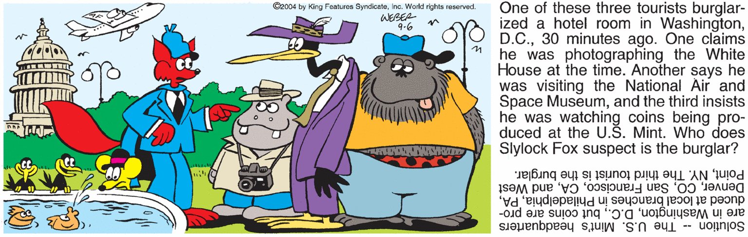 Font OCR: One of these three tourists burglar- ized a hotel room in Washington30 minutes ago. One claims he was photographing the White House at the time. Another says he was visiting the National Air and Space Museumand the third insists he was watching coins being pro- duced at the U.Š. Mint. Who does Slylock Fox suspect is the burglar? ©2004 by King Features SyndicateInc. World rights reserved. WEBER 9-6 PointNY. The third tourist is the burglar. Denverand West duced at local branches in Philadelphiabut coins are pro- Solution -- The U.S. Mint's headquarters One of these three tourists burglar- ized a hotel room in Washington30 minutes ago. One claims he was photographing the White House at the time. Another says he was visiting the National Air and Space Museumand the third insists he was watching coins being pro- duced at the U.Š. Mint. Who does Slylock Fox suspect is the burglar? ©2004 by King Features SyndicateInc. World rights reserved. WEBER 9-6 PointNY. The third tourist is the burglar. DenverSan Franciscoand West duced at local branches in Philadelphiaare in Washingtonbut coins are pro- Solution -- The U.S. Mint's headquarters
