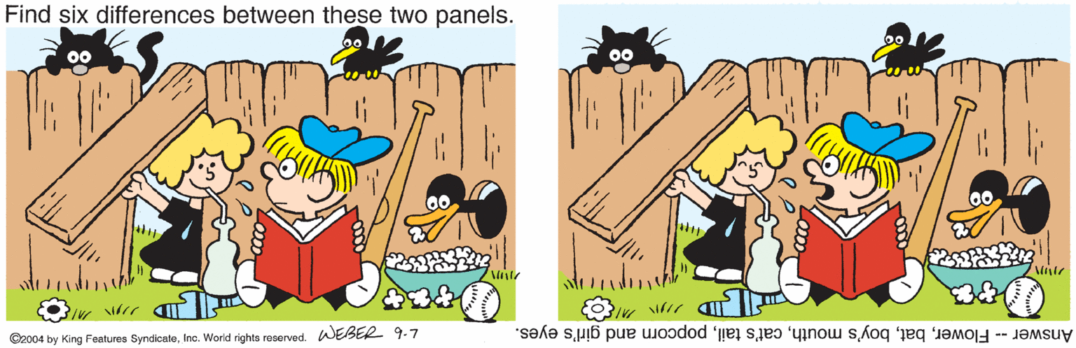 Fiction OCR: Find six differences between these two panels. 00 ©2004 by King Features SyndicateInc. World rights reserved. WEBER 9-7 Answer -- Flowerpopcorn and girl's eyes. Find six differences between these two panels. 00 ©2004 by King Features SyndicateInc. World rights reserved. WEBER 9-7 Answer -- Flowerboy's mouthcat's tailpopcorn and girl's eyes.