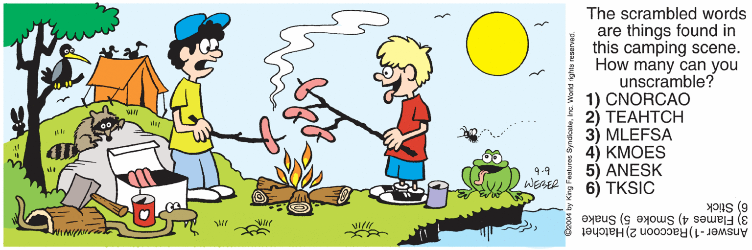 Gesture OCR: The scrambled words are things found in this camping scene. How many can you unscramble? 1) CNORCAO 2) ??????? 3) MLEFSA 4) ???ES 5) ANESK 6) TKSIC 00- 9.9 WEBER 3) Flames 4) Smoke 5) Snake 6) Stick Answer -1)Raccoon 2) Hatchet ©2004 by King Features SyndicateInc. World rights The scrambled words are things found in this camping scene. How many can you unscramble? 1) CNORCAO 2) ??????? 3) MLEFSA 4) ???ES 5) ANESK 6) TKSIC 00- 9.9 WEBER 3) Flames 4) Smoke 5) Snake 6) Stick Answer -1)Raccoon 2) Hatchet ©2004 by King Features SyndicateInc. World rights