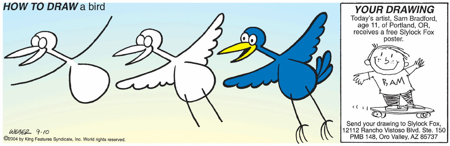 Aqua OCR: HOW TO DRAW a bird YOUR DRAWING Today's artistreceives a free Slylock Fox poster. BAM WEBER 9-10 ©2004 by King Features SyndicateInc. World rights reserved. Send your drawing to Slylock Fox12112 Rancho Vistoso Blvd. Ste. 150 PMB 148AZ 85737 HOW TO DRAW a bird YOUR DRAWING Today's artistSam Bradfordage 11of Portlandreceives a free Slylock Fox poster. BAM WEBER 9-10 ©2004 by King Features SyndicateInc. World rights reserved. Send your drawing to Slylock Fox12112 Rancho Vistoso Blvd. Ste. 150 PMB 148Oro ValleyAZ 85737