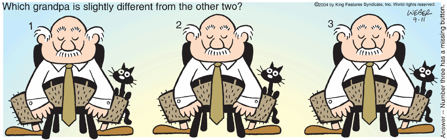 Drawing OCR: Which grandpa is slightly different from the other two? ©2004 by King Features SyndicateInc. World rights reserved. WEBER ? -q 3 Answer Number three has a missing button. Which grandpa is slightly different from the other two? ©2004 by King Features SyndicateInc. World rights reserved. WEBER ? -q 3 Answer Number three has a missing button.