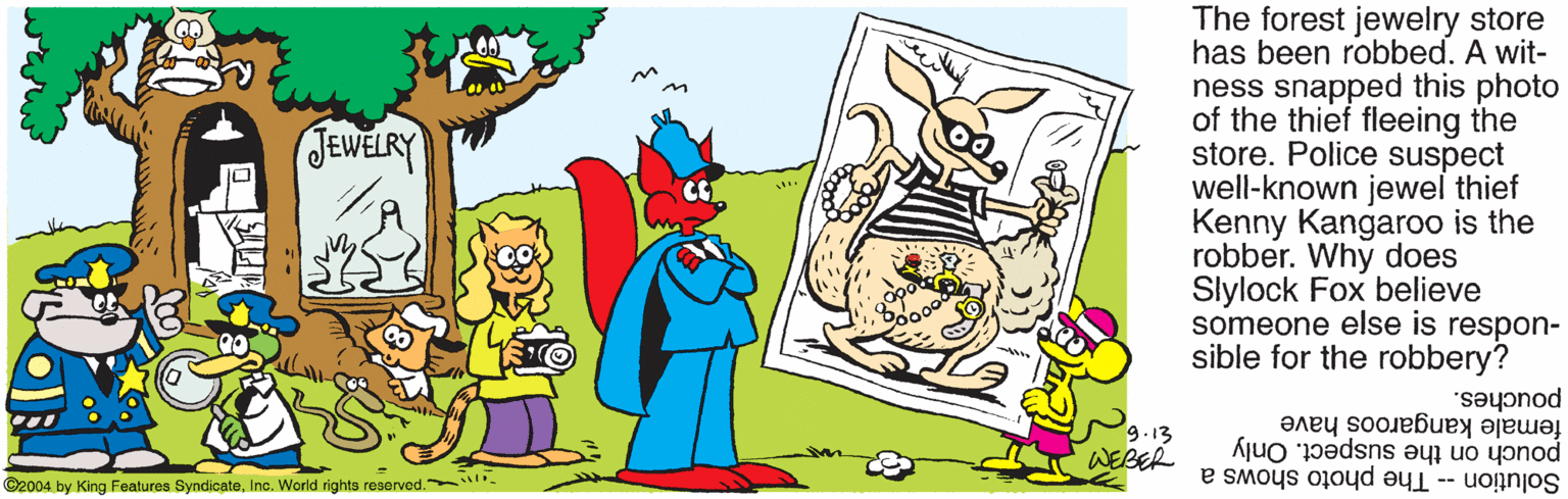 Artwork OCR: The forest jewelry store has been robbed. A wit- ness snapped this photo of the thief fleeing the store. Police suspect well-known jewel thief Kenny Kangaroo is the robber. Why does Slylock Fox believe someone else is respon- sible for the robbery? JEWELRY pouches. 9.13 WEBER female kangaroos have pouch on the suspect. Only Solution -- The photo shows a ©2004 by King Features SyndicateInc. World rights reservod. . The forest jewelry store has been robbed. A wit- ness snapped this photo of the thief fleeing the store. Police suspect well-known jewel thief Kenny Kangaroo is the robber. Why does Slylock Fox believe someone else is respon- sible for the robbery? JEWELRY pouches. 9.13 WEBER female kangaroos have pouch on the suspect. Only Solution -- The photo shows a ©2004 by King Features SyndicateInc. World rights reservod. .