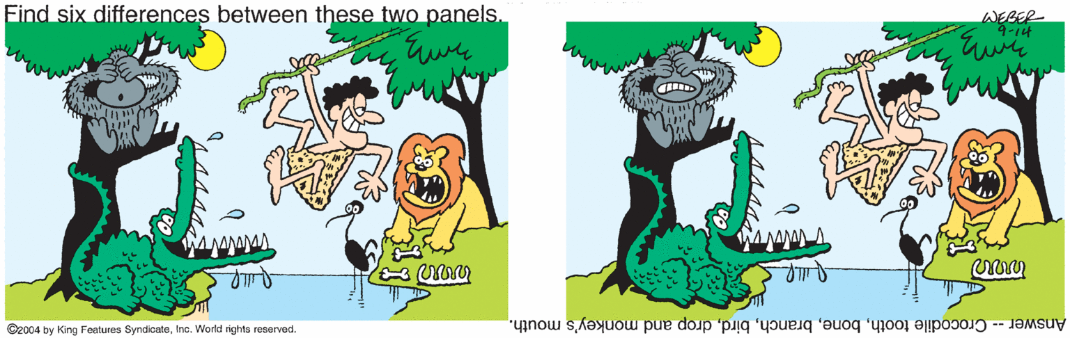 Grass OCR: Find six differences between these two panels. WEBER 4-14 ©2004 by King Features SyndicateInc. World rights reserved. Answer -- Crocodile toothdrop and monkey's mouth. Find six differences between these two panels. WEBER 4-14 ©2004 by King Features SyndicateInc. World rights reserved. Answer -- Crocodile toothdrop and monkey's mouth.