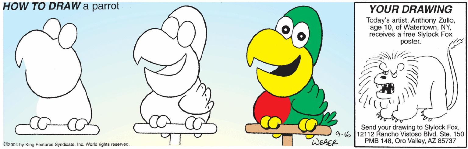 Bird OCR: HOW TO DRAW a parrot YOUR DRAWING Today's artistreceives a free Slylock Fox poster. Send your drawing to Slylock Fox9.16 12112 Rancho Vistoso Blvd. Ste. 150 PMB 148AZ 85737 WEBER ©2004 by King Features SyndicateInc. World rights reserved. HOW TO DRAW a parrot YOUR DRAWING Today's artistAnthony Zulloage 10of Watertownreceives a free Slylock Fox poster. Send your drawing to Slylock Fox9.16 12112 Rancho Vistoso Blvd. Ste. 150 PMB 148Oro ValleyAZ 85737 WEBER ©2004 by King Features SyndicateInc. World rights reserved.