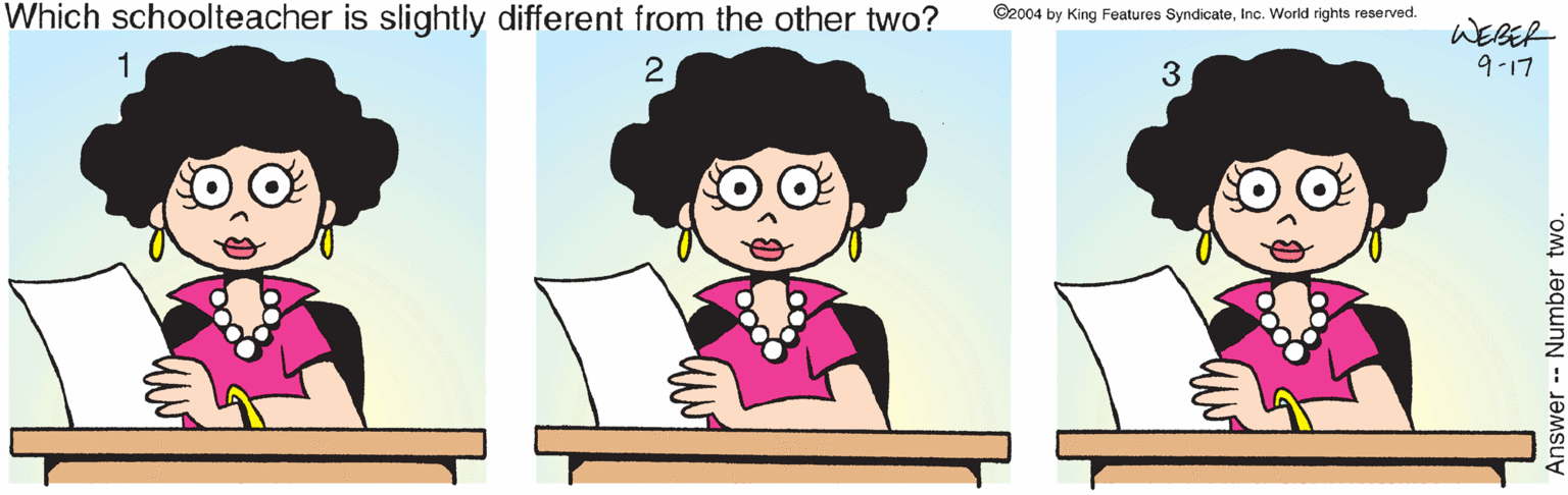 Animated cartoon OCR: Which schoolteacher is slightly different from the other two? ©2004 by King Features SyndicateInc. World rights reserved. WERER 1 2 3 9-17 Number two. Which schoolteacher is slightly different from the other two? ©2004 by King Features SyndicateInc. World rights reserved. WERER 1 2 3 9-17 Number two.