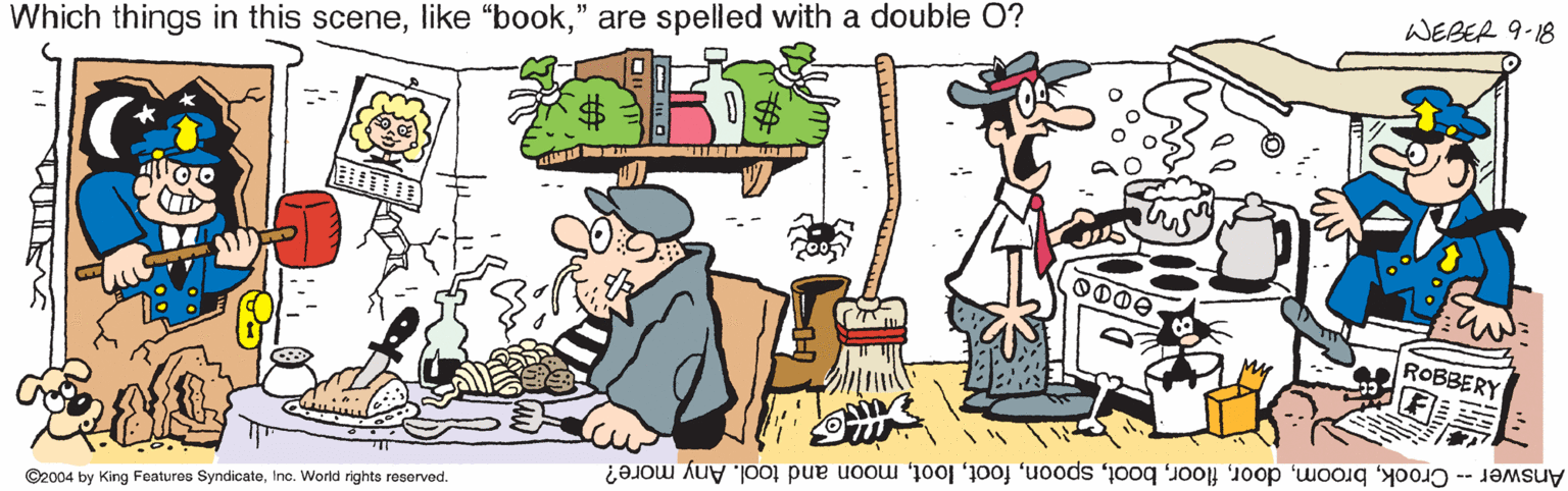 Fiction OCR: WEBER 9-18 Which things in this scene" are spelled with a double O? ROBBERY Answer -- Crookmoon and tool. Any more? ©2004 by King Features Syndicateinc. World rights reserved. WEBER 9-18 Which things in this scenelike "book" are spelled with a double O? ROBBERY Answer -- Crookmoon and tool. Any more? ©2004 by King Features Syndicateinc. World rights reserved.
