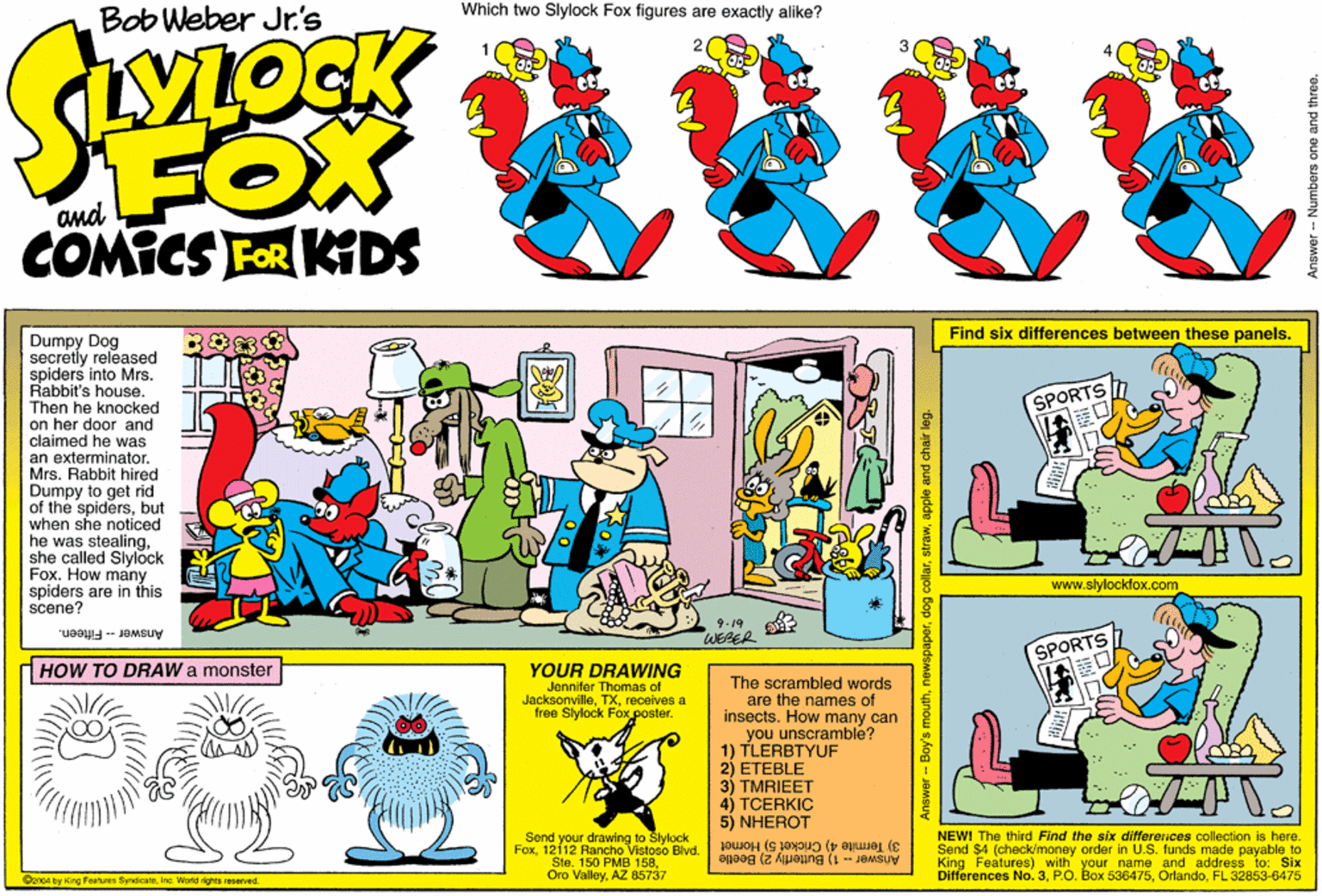 Magenta OCR: Which two Slylock Fox figures are exactly alike? Bob Weber Jr.'s VLOCK FOX COMICS FOR KIDS and Find six differences between these panels. Dumpy Dog secretly released spiders into Mrs. Rabbit's house. Then he knocked on her door and claimed he was an exterminator. Mrs. Rabbit hired Dumpy to get rid of the spidersbut when she noticed he was stealingshe called Slylock Fox. How many spiders are in this scene? www.slylockfox.com 9.19 WESER AnswerFifteen. SPORTS HOW TO DRAW a monster YOUR DRAWING Jennifer Thomas of Jacksonvillereceives a free Slylock Fox.poster. The scrambled words are the names of insects. How many can you unscramble? 1) TLERBTYUF 2) ETEBLE 3) TMRIEET 4) TCERKIC 5) NHEROT Send your drawing to Slylock Fox12112 Rancho Vistoso Blvd. Ste. 150 PMB 158AZ 85737 NEWI The third Find the six differerices collection is here. Send $4 (check/money order in U.S. funds made payable to King Features) with your name and address Differences No.3FL 32853-6475 3) Termite 4) Cricket 5) Homet o: Six @aroa by King Features SyndicaneInc. World rights reserved Answer -- Bay's mouthapple and chair leg. Answer -- Numbers one and three. Which two Slylock Fox figures are exactly alike? Bob Weber Jr.'s VLOCK FOX COMICS FOR KIDS and Find six differences between these panels. Dumpy Dog secretly released spiders into Mrs. Rabbit's house. Then he knocked on her door and claimed he was an exterminator. Mrs. Rabbit hired Dumpy to get rid of the spidersbut when she noticed he was stealingshe called Slylock Fox. How many spiders are in this scene? www.slylockfox.com 9.19 WESER AnswerFifteen. SPORTS HOW TO DRAW a monster YOUR DRAWING Jennifer Thomas of Jacksonvillereceives a free Slylock Fox.poster. The scrambled words are the names of insects. How many can you unscramble? 1) TLERBTYUF 2) ETEBLE 3) TMRIEET 4) TCERKIC 5) NHEROT Send your drawing to Slylock Fox12112 Rancho Vistoso Blvd. Ste. 150 PMB 158Oro ValleyAZ 85737 NEWI The third Find the six differerices collection is here. Send $4 (check/money order in U.S. funds made payable to King Features) with your name and address Differences No.3P.O. Box 536475FL 32853-6475 3) Termite 4) Cricket 5) Homet o: Six @aroa by King Features SyndicaneInc. World rights reserved Answer -- Bay's mouthdog collarapple and chair leg. Answer -- Numbers one and three.