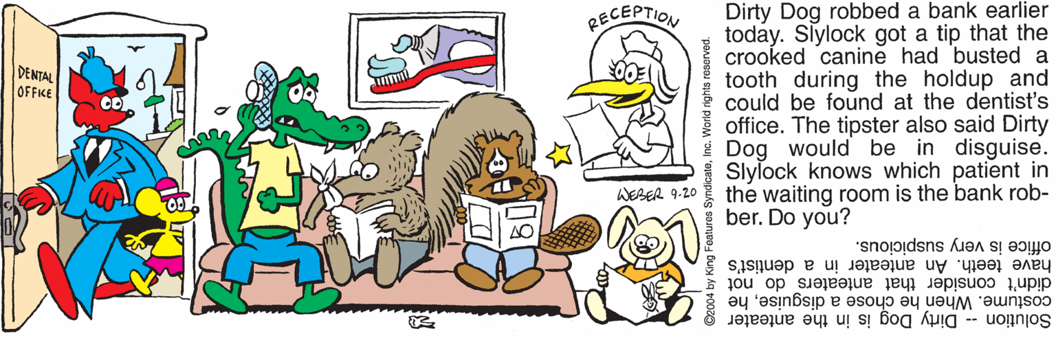 Mode of transport OCR: Dirty Dog robbed a bank earlier today. Slylock got a tip that the crooked canine had busted a tooth during the holdup and could be found at the dentist's office. The tipster also said Dirty * Dog would be in disguise. Slylock knows which patient in the waiting room is the bank rob- ber. Do you? RECEPTION DENTAL OFFICE WEBER 9.20 office is very suspicious. have teeth. An anteater in a dentist's didn't consider that anteaters do not costume. When he chose a disguisehe Solution - Dirty Dog is in the anteater Dirty Dog robbed a bank earlier today. Slylock got a tip that the crooked canine had busted a tooth during the holdup and could be found at the dentist's office. The tipster also said Dirty * Dog would be in disguise. Slylock knows which patient in the waiting room is the bank rob- ber. Do you? RECEPTION DENTAL OFFICE WEBER 9.20 office is very suspicious. have teeth. An anteater in a dentist's didn't consider that anteaters do not costume. When he chose a disguisehe Solution - Dirty Dog is in the anteater