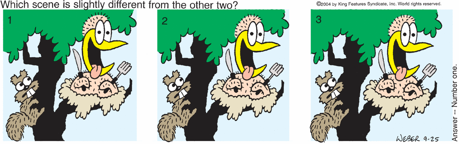 Illustration OCR: Which scene is slightly different from the other two? ©2004 by King Features SyndicateInc. World rights reserved. 3 WEBER 9-25 Answer- Number one. Which scene is slightly different from the other two? ©2004 by King Features SyndicateInc. World rights reserved. 3 WEBER 9-25 Answer- Number one.