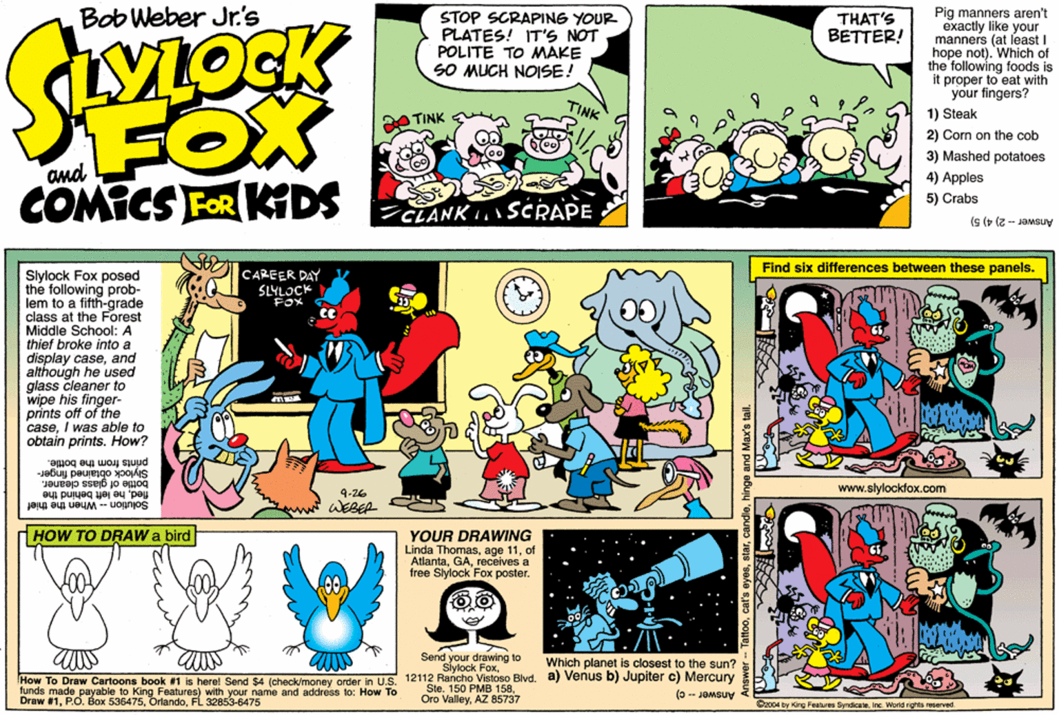 Graphics OCR: Bob Weber Jr's STOP SCRAPING YOUR PLATES! ITS NOT POLITE TO MMAKE SO MUCH NOISE! Pig manners aren't exactly like your manners (at least I hope not). Which of the following foods is it proper to eat with your fingers? THAT'S BETTER! LYLOCK FOX COMICS FOR KDS TINK 1) Steak TINK 2) Com on the cob 3) Mashed potatoes and 4) Apples 5) Crabs CLANKSCRAPE Answer - 2) 4) 5) Find six differences between these panels. CAREER DAY SLYLOCK FOX Slylock Fox posed the following prob- lem to a fifth-grade class at the Forest Middle School: A thief broke into a display caseand aithough he used glass cleaner to wipe his finger- prints off of the caseI was able to obtain prints. How? ger. y peurengo prints from the bottle. s dleaner. dhe left behind the bottle of glass www.slylockfox.com 4-26 Solution - When the thief WEBER HHOW TO DRAW a bird YOUR DRAWING Linda Thomasof Atlantareceives a free Slylock Fox poster. Send y ur drawing to Which planet is closest to the sun? How To Draw Cartoons book #1 is here! Send $4 (check/money order in U.S. 12112 Rancho Vistoso Blvd. a) Venus b) Jupiter c) Mercury tunds made payable to King Features) with your name and address to: How To #1FL 32853-6475 Ste. 150 PMB 158AZ 85737 (0 - JOMSUV O2004 by King Feetures SyndcateInc. World rights reserved attoohinge and Max's tail. Bob Weber Jr's STOP SCRAPING YOUR PLATES! ITS NOT POLITE TO MMAKE SO MUCH NOISE! Pig manners aren't exactly like your manners (at least I hope not). Which of the following foods is it proper to eat with your fingers? THAT'S BETTER! LYLOCK FOX COMICS FOR KDS TINK 1) Steak TINK 2) Com on the cob 3) Mashed potatoes and 4) Apples 5) Crabs CLANKSCRAPE Answer - 2) 4) 5) Find six differences between these panels. CAREER DAY SLYLOCK FOX Slylock Fox posed the following prob- lem to a fifth-grade class at the Forest Middle School: A thief broke into a display caseand aithough he used glass cleaner to wipe his finger- prints off of the caseI was able to obtain prints. How? ger. y peurengo prints from the bottle. s dleaner. dhe left behind the bottle of glass www.slylockfox.com 4-26 Solution - When the thief WEBER HHOW TO DRAW a bird YOUR DRAWING Linda Thomasage 11of Atlantareceives a free Slylock Fox poster. Send y ur drawing to Which planet is closest to the sun? How To Draw Cartoons book #1 is here! Send $4 (check/money order in U.S. 12112 Rancho Vistoso Blvd. a) Venus b) Jupiter c) Mercury tunds made payable to King Features) with your name and address to: How To #1P.O. Box 536475FL 32853-6475 Ste. 150 PMB 158Oro ValleyAZ 85737 (0 - JOMSUV O2004 by King Feetures SyndcateInc. World rights reserved attoocat's eyeshinge and Max's tail.