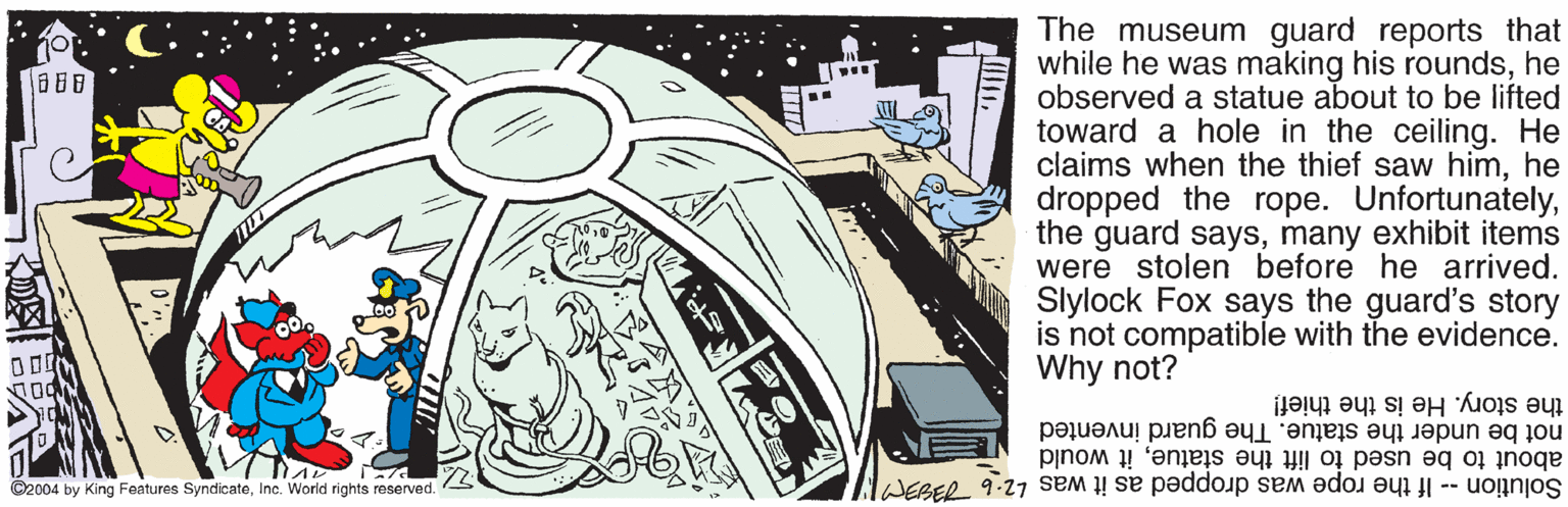 Cg artwork OCR: The museum guard reports that while he was making his roundshe observed a statue about to be lifted toward a hole in the ceiling. He claims when the thief saw himhe dropped the rope. Unfortunatelymany exhibit items were stolen before he arrived. Slylock Fox says the guard's story is not compatible with the evidence. Why not? the story. He is the thief! not be under the statue. The guard invented about to be used to lift the statueit would Solution -- If the rope was dropped as it was 2.6 739 1A? ©2004 by King Features SyndicateInc. World rights reserved. The museum guard reports that while he was making his roundshe observed a statue about to be lifted toward a hole in the ceiling. He claims when the thief saw himhe dropped the rope. Unfortunatelythe guard saysmany exhibit items were stolen before he arrived. Slylock Fox says the guard's story is not compatible with the evidence. Why not? the story. He is the thief! not be under the statue. The guard invented about to be used to lift the statueit would Solution -- If the rope was dropped as it was 2.6 739 1A ? ©2004 by King Features SyndicateInc. World rights reserved.