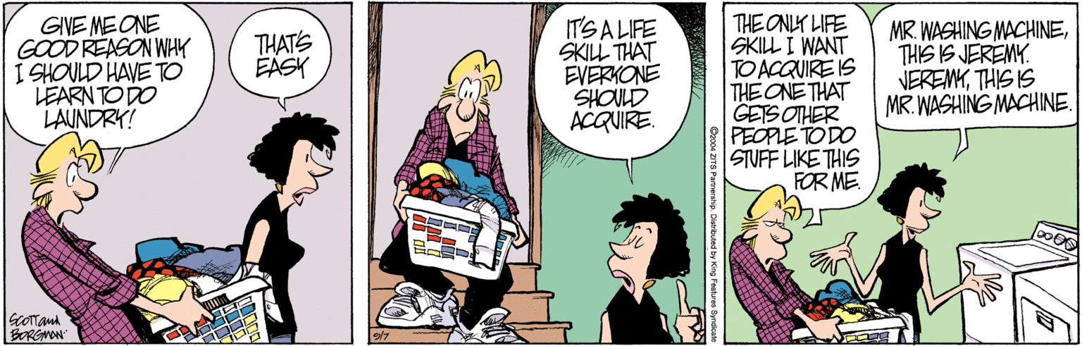 Comic book OCR: GIVE MEONE GOOD REASON WHY I SHOULD HAVE TO LEARN TO DO LAUNDRY! IT'S A LIFE SKILL THAT EVERKONE SHOULD ACQUIRE. THE ONLY LIFE SKILL I WANT TO ACQUIRE IS THE ONE THAT GETS OTHER PEOPLE TO DO STUFF LIKE THIS FOR ME MR. WASHING MACHINETHIS IS JEREMY. VEREMYTHIS IS MR. WASHING MACHINE. THATS EASK GcOTand BORGMON GIVE MEONE GOOD REASON WHY I SHOULD HAVE TO LEARN TO DO LAUNDRY! IT'S A LIFE SKILL THAT EVERKONE SHOULD ACQUIRE. THE ONLY LIFE SKILL I WANT TO ACQUIRE IS THE ONE THAT GETS OTHER PEOPLE TO DO STUFF LIKE THIS FOR ME MR. WASHING MACHINETHIS IS JEREMY. VEREMYTHIS IS MR. WASHING MACHINE. THATS EASK GcOTand BORGMON