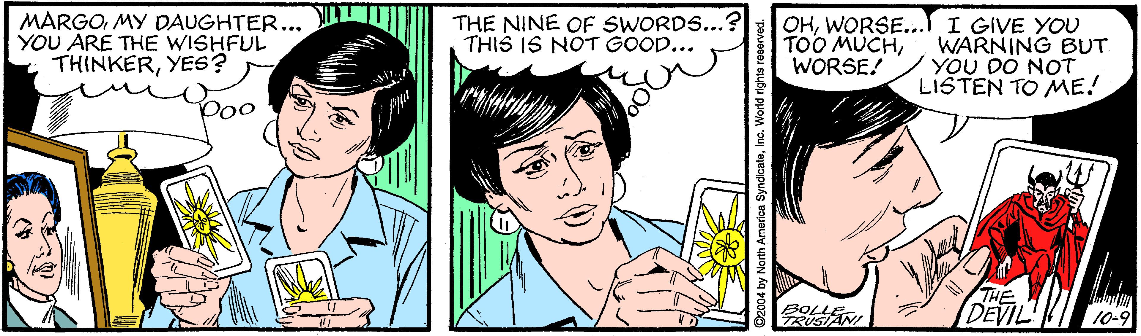 Organism OCR: MARGOMY DAUGHTER... YOU ARE THE WISHFUL THINKERYES? OHWORSE... I GIVE YOU WARNING BUT YOU DO NOT LISTEN TO ME! THE NINE OF SWORDS..." THIS IS NOT GOOD... TOO MÜCHWORSE! Doo BOLLE. TRUSIANI THE DEVIL' 10-9 2004 by North America SyndicateInc. World rights res MARGOMY DAUGHTER... YOU ARE THE WISHFUL THINKERYES? OHWORSE... I GIVE YOU WARNING BUT YOU DO NOT LISTEN TO ME! THE NINE OF SWORDS..." THIS IS NOT GOOD... TOO MÜCHWORSE! Doo BOLLE. TRUSIANI THE DEVIL' 10-9 2004 by North America SyndicateInc. World rights res
