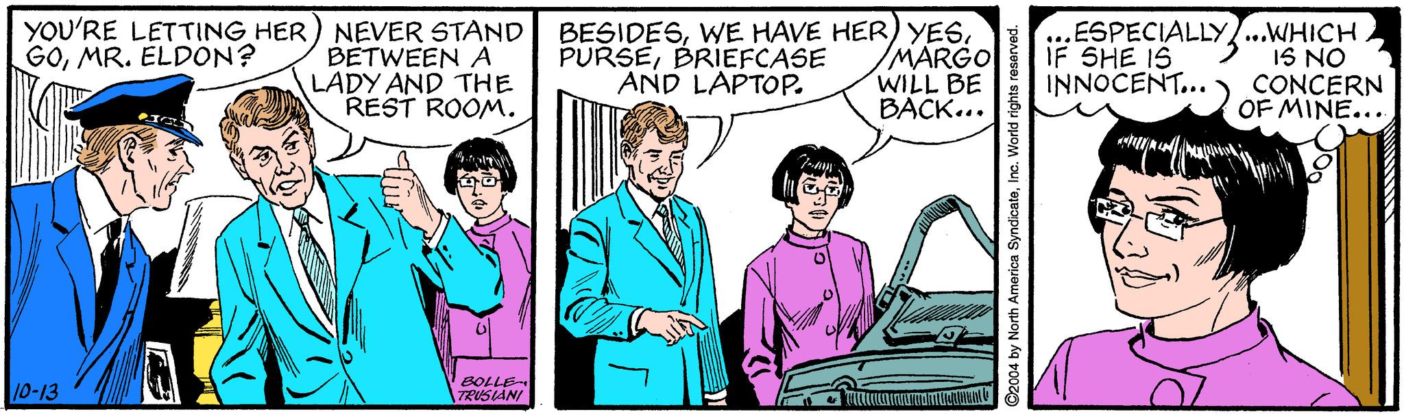 Sharing OCR: YOU'RE LETTING HER) NEVER STAND BETWEEN A LADY AND THE REST ROOM. BESIDES/MARGO WILL BE BACK... ESPECIALLY...WHICH 1S NO CONCERN OF MINE... GOMR. ELDON? PURSEBRIEFCASE AND LAPTOP. IF SHE IS INNOCENT... 10-13 BOLLE TRUSIANI 2004 by North America SyndicateInc. World rights reser YOU'RE LETTING HER) NEVER STAND BETWEEN A LADY AND THE REST ROOM. BESIDESWE HAVE HER) YES/MARGO WILL BE BACK... ESPECIALLY...WHICH 1S NO CONCERN OF MINE... GOMR. ELDON? PURSEBRIEFCASE AND LAPTOP. IF SHE IS INNOCENT... 10-13 BOLLE TRUSIANI 2004 by North America SyndicateInc. World rights reser