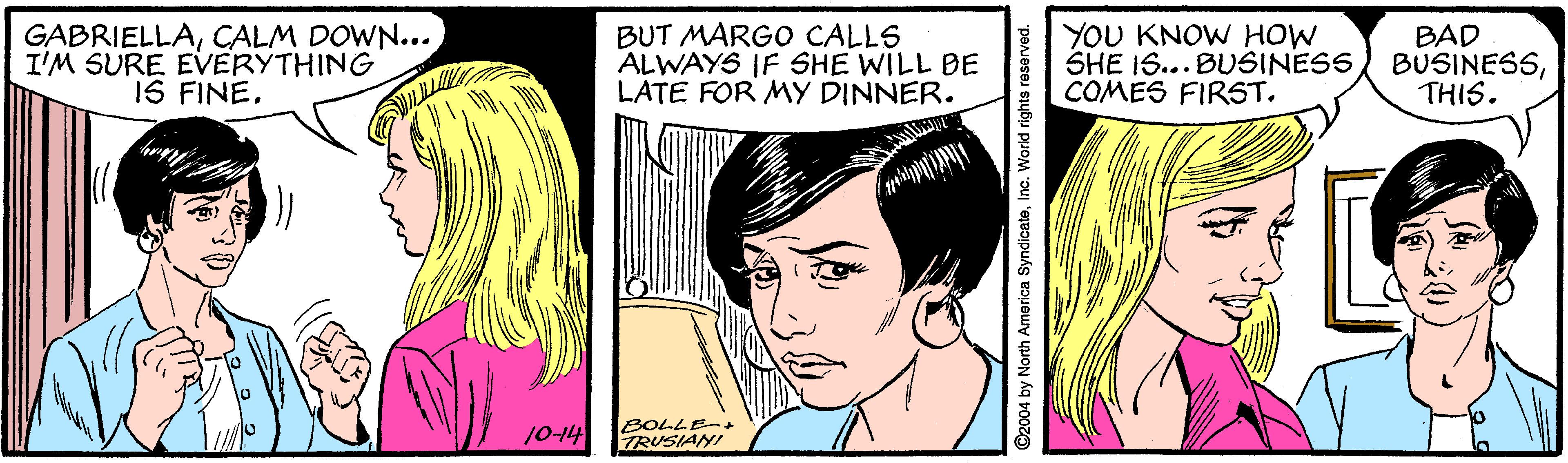 Vertebrate OCR: GABRIELLACALM DOWN... I'M SURE EVERYTHING IS FINE. BUT MARGO CALLS ALWAYS IF SHE WILL BE LATE FOR MY DINNER. YOU KNOW HOW SHE IS... BUSINESS COMES FIRST. BAD BUSINESSTHIS. 10-14 BOLLE-+ TRUSIANI ©2004 by North America SyndicatoInc. World rights reserved. GABRIELLACALM DOWN... I'M SURE EVERYTHING IS FINE. BUT MARGO CALLS ALWAYS IF SHE WILL BE LATE FOR MY DINNER. YOU KNOW HOW SHE IS... BUSINESS COMES FIRST. BAD BUSINESSTHIS. 10-14 BOLLE-+ TRUSIANI ©2004 by North America SyndicatoInc. World rights reserved.