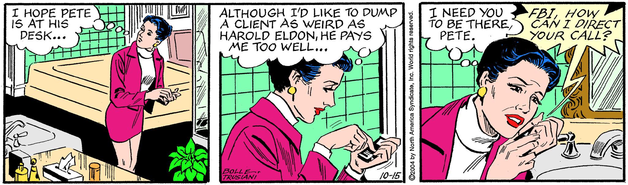 Font OCR: I HOPE PETE IS AT HIS DESK... ALTHOUGH I'D LIKE TO DUMP A CLIENT AS WEIRD AS HAROLD ELDONHE PAYS ME TOO WELL... I NEED YOU TO BE THEREPETE. FBIHOW CAN I DIRECT YOUR CALL? BOLLE TRUSIANI 10-15 ©2004 by North America SyndicateIno. World rights re I HOPE PETE IS AT HIS DESK... ALTHOUGH I'D LIKE TO DUMP A CLIENT AS WEIRD AS HAROLD ELDONHE PAYS ME TOO WELL... I NEED YOU TO BE THEREPETE. FBIHOW CAN I DIRECT YOUR CALL? BOLLE TRUSIANI 10-15 ©2004 by North America SyndicateIno. World rights re