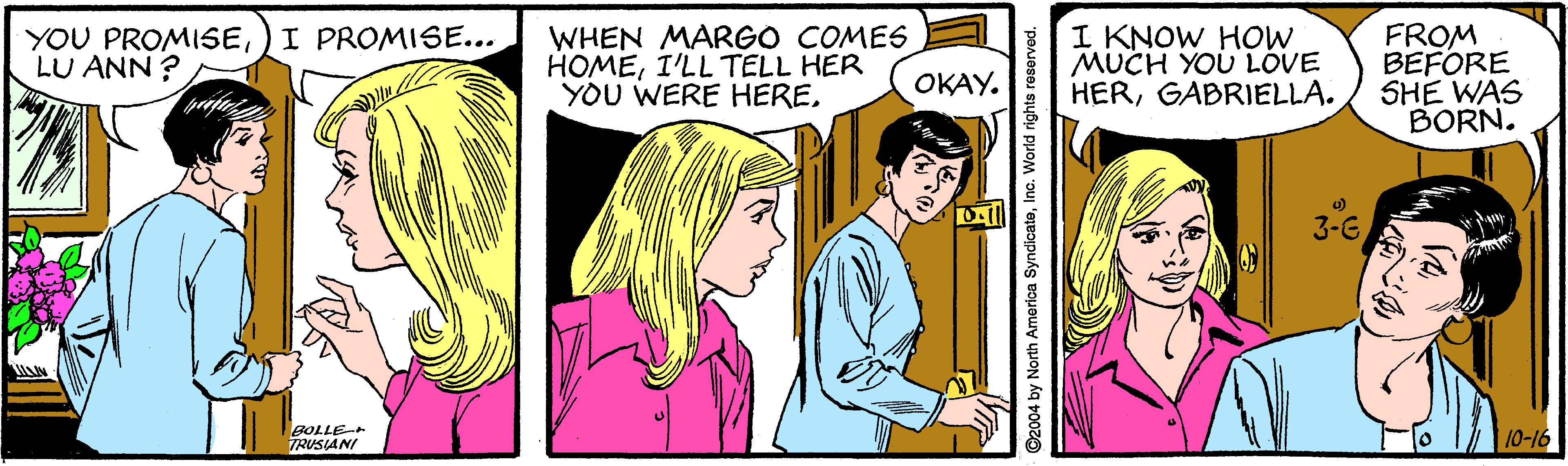 Art OCR: YOU PROMISE)I PROMISE... LU ANN ? WHEN MARGO COMES HOMEI'LL TELL HER YOU WERE HEREI KNOW HOW MUCH YOU LOVE HERGABRIELLA. FROM BEFORE SHE WAS BORN. OKAY. 3-G 10-16 TRUSIANI YOU PROMISE)I PROMISE... LU ANN ? WHEN MARGO COMES HOMEI'LL TELL HER YOU WERE HEREI KNOW HOW MUCH YOU LOVE HERGABRIELLA. FROM BEFORE SHE WAS BORN. OKAY. 3-G 10-16 TRUSIANI