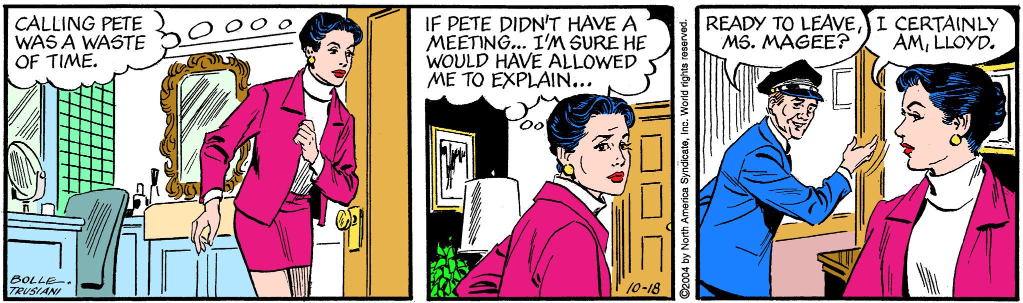Illustration OCR: IF PETE DIDN'T HAVE A MEETING... I'M SURE HE WOULD HAVE ALLOWED ME TO EXPLAIN... CALLING PETE WAS A WASTE OF TIME. READY TO LEAVEI CERTAINLY MS. MAGEE? AMLLOYD. BOLLE-. TRUSIANI 10-18 ©2004 by North America SyndicateInc. World rights reserved. IF PETE DIDN'T HAVE A MEETING... I'M SURE HE WOULD HAVE ALLOWED ME TO EXPLAIN... CALLING PETE WAS A WASTE OF TIME. READY TO LEAVEI CERTAINLY MS. MAGEE? AMLLOYD. BOLLE-. TRUSIANI 10-18 ©2004 by North America SyndicateInc. World rights reserved.