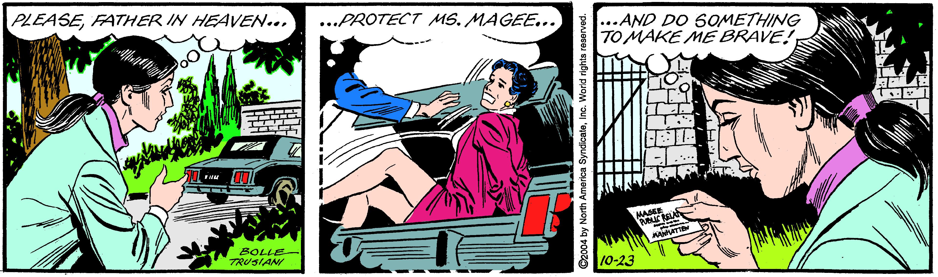 Magenta OCR: PLEASEFATHER IN HEAVEN... ...PROTECT MS. MAGEE... ...AND DO SOMETHING TO MAKE ME BRAVE! MASSE BOLLE TRUSIANI 10-23 ©2004 by North America SyndicateInc. World rights reserved PLEASEFATHER IN HEAVEN... ...PROTECT MS. MAGEE... ...AND DO SOMETHING TO MAKE ME BRAVE! MASSE BOLLE TRUSIANI 10-23 ©2004 by North America SyndicateInc. World rights reserved