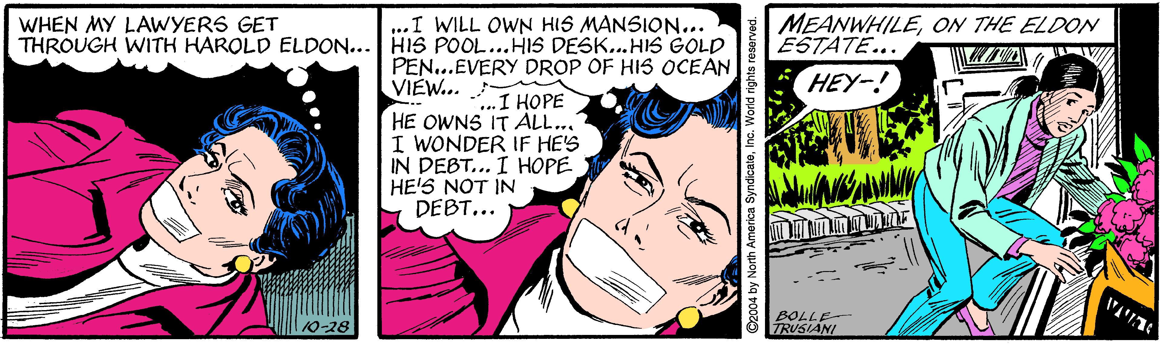 Mammal OCR: WHEN MY LAWYERS GET THROUGH WITH HAROLD ELDON... HIS POOL...HIS DESK...HIS GOLD MEANWHILEON THE ELDON ESTATE.. ..I WILL OWN HIS MANSION... PEN...EVERY DROP OF HIS OCEAN VIEW... 1 HOPE HEY-! .. HE OWNS IT ALL... I WONDER IF HE'S IN DEBT... I HOPE HE'S NOT IN DEBT... BOLLE TRUSIANI 10-28 by North America SyndicateInc. V WHEN MY LAWYERS GET THROUGH WITH HAROLD ELDON... HIS POOL...HIS DESK...HIS GOLD MEANWHILEON THE ELDON ESTATE.. ..I WILL OWN HIS MANSION... PEN...EVERY DROP OF HIS OCEAN VIEW... 1 HOPE HEY-! .. HE OWNS IT ALL... I WONDER IF HE'S IN DEBT... I HOPE HE'S NOT IN DEBT... BOLLE TRUSIANI 10-28 by North America SyndicateInc. V