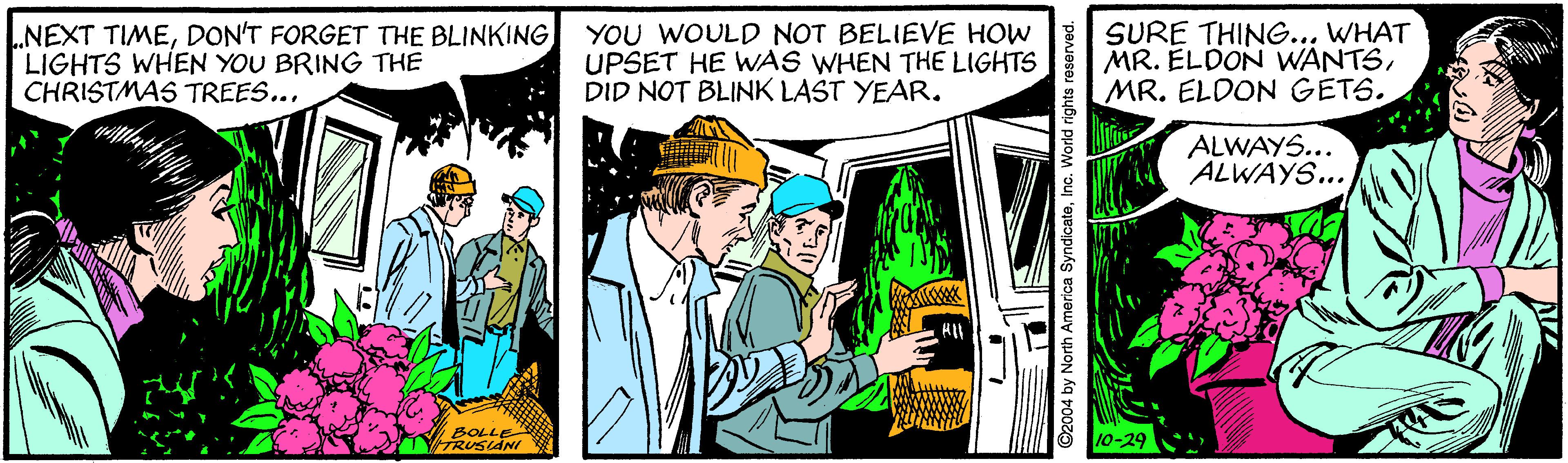 Comic book OCR: NEXT TIMEDON'T FORGET THE BLINKING LIGHTS WHEN YOU BRING THE CHRISTMAS TREES... YOU WOULD NOT BELIEVE HOW UPSET HE WAS WHEN THE LIGHTS DID NOT BLINK LAST YEAR. SURE THING... WHAT MR. ÉLDON WANTSMR. ELDON GETS. ALWAYS... ALWAYS... BOLLE TTRUSAdN 10-29 2004 by North America SyndicateInc. World NEXT TIMEDON'T FORGET THE BLINKING LIGHTS WHEN YOU BRING THE CHRISTMAS TREES... YOU WOULD NOT BELIEVE HOW UPSET HE WAS WHEN THE LIGHTS DID NOT BLINK LAST YEAR. SURE THING... WHAT MR. ÉLDON WANTSMR. ELDON GETS. ALWAYS... ALWAYS... BOLLE TTRUSAdN 10-29 2004 by North America SyndicateInc. World