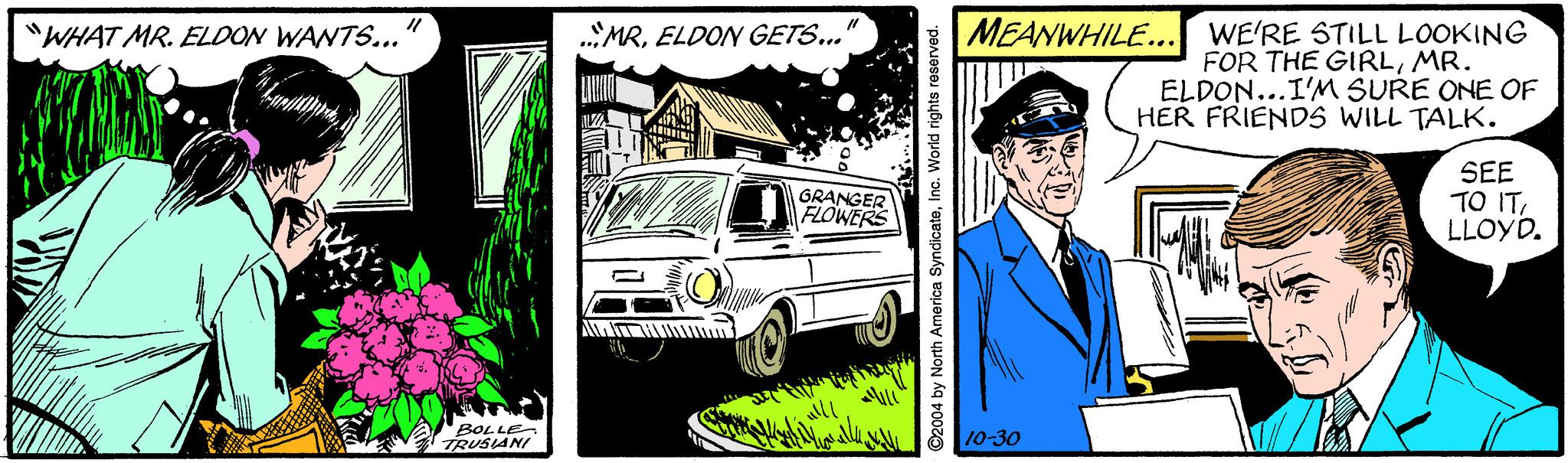 Line OCR: MEANWHILE... WE'RE STILL LOOKING FOR THE GIRLMR. ELDON...I'M SURE ONE OF HER FRIENDS WILL TALK. "WHAT MR. ELOON WANTS... MRELDON GETS...' GRANGER FLOWERS SEE TO IT LLOYD. BOLLE- TRUSIANI 10-30 ©2004 by North America SyndicateInc. World rights reserved. MEANWHILE... WE'RE STILL LOOKING FOR THE GIRLMR. ELDON...I'M SURE ONE OF HER FRIENDS WILL TALK. "WHAT MR. ELOON WANTS... MRELDON GETS...' GRANGER FLOWERS SEE TO IT LLOYD. BOLLE- TRUSIANI 10-30 ©2004 by North America SyndicateInc. World rights reserved.