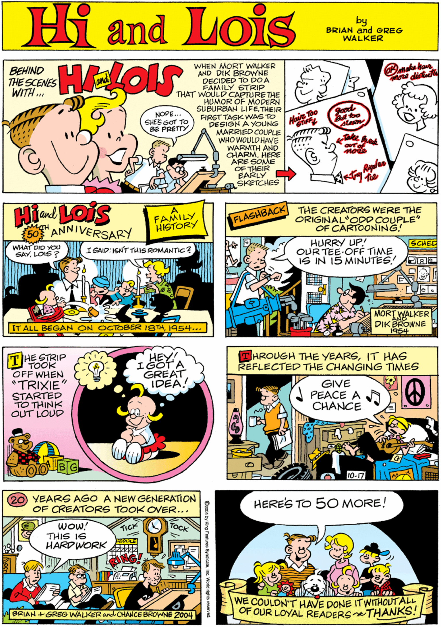 Rectangle OCR: WHEN MORT WALKER AND DIK BROWNE DECIDED TO DOA FAMILY STRIP THAT WOULD CAPTURETHE HUMOR OF MODERN SUBURBAN LIFETHEIR FIRST TASK WAS TO DESIGN A YOUNG MARRIED COUPLE WHO WOULDHAVE m WARMTH AND CHARMHERE ARE SOME OF THEIR EARLY SKETCHES BEHIND THE SCENES WITH .. Hi Lois and NOPE.. SHES GOT TO BE PRETTY Haie Too ake hat by BRIAN and GREG WALKER Land LOIS 60 ANNIVERSARY THE STRIP "TOOK OFF WHEN *TRIXIE" STARTED TO THINK OUT LOUD HEY IGOTA GREAT IDEA! FAMILY HISTORY Ta ASHBACK THE CREATORS WERE THE ORIGINAL OOD COUPLE OF CARTOONING! HURRY UP! OUR TEE-OFÉ TIME IS IN 15 MINUTES! GCHED WHAT DIO YOU SAYLOIS ? I SAID:ISN'T THIS ROMANTIC? MORT WALKER DIKBROWNE 1954 IT ALL BEGAN ON OCTOBER 18TH1954... THROUGH THE YEARSIT HAS REFLECTED THE CHANGING TIMES 20 YEARS AGO A NEW GENERATION OF CREATORS TOOK OVER... HERE'S TO 50 MORE! Wow! THIS IS HARDWORK ???? GIVE PEACE A A CHANCE TICK WE COULDN'T HAVE DONE ITWTHOUTALL OF OUR LOYAL READERSTHANKS! BRIAN +GREG WALKER and CHANCE BROWNE Z004 C204 by King Featuree Syndo WHEN MORT WALKER AND DIK BROWNE DECIDED TO DOA FAMILY STRIP THAT WOULD CAPTURETHE HUMOR OF MODERN SUBURBAN LIFETHEIR FIRST TASK WAS TO DESIGN A YOUNG MARRIED COUPLE WHO WOULDHAVE m WARMTH AND CHARMHERE ARE SOME OF THEIR EARLY SKETCHES BEHIND THE SCENES WITH .. Hi Lois and NOPE.. SHES GOT TO BE PRETTY Haie Too ake hat by BRIAN and GREG WALKER Land LOIS 60 ANNIVERSARY THE STRIP "TOOK OFF WHEN *TRIXIE" STARTED TO THINK OUT LOUD HEY IGOTA GREAT IDEA! FAMILY HISTORY Ta ASHBACK THE CREATORS WERE THE ORIGINAL OOD COUPLE OF CARTOONING! HURRY UP! OUR TEE-OFÉ TIME IS IN 15 MINUTES! GCHED WHAT DIO YOU SAYLOIS ? I SAID:ISN'T THIS ROMANTIC? MORT WALKER DIKBROWNE 1954 IT ALL BEGAN ON OCTOBER 18TH1954... THROUGH THE YEARSIT HAS REFLECTED THE CHANGING TIMES 20 YEARS AGO A NEW GENERATION OF CREATORS TOOK OVER... HERE'S TO 50 MORE! Wow! THIS IS HARDWORK ???? GIVE PEACE A A CHANCE TICK WE COULDN'T HAVE DONE ITWTHOUTALL OF OUR LOYAL READERSTHANKS! BRIAN +GREG WALKER and CHANCE BROWNE Z004 C204 by King Featuree Syndo