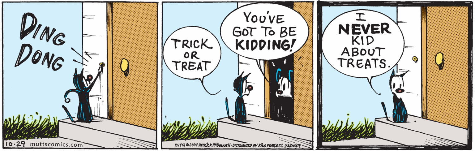 Sharing OCR: DING DONG Y??VE GOT To BE KIDDING! NEVER KID ABOUT TREATS. TRICK OR TREAT My0 2004 PITEkkMDOneil-DiSTRVEDEY KuS FEATRES SHOrm 10-29 muttscomics.com DING DONG Y??VE GOT To BE KIDDING! NEVER KID ABOUT TREATS. TRICK OR TREAT My0 2004 PITEkkMDOneil-DiSTRVEDEY KuS FEATRES SHOrm 10-29 muttscomics.com