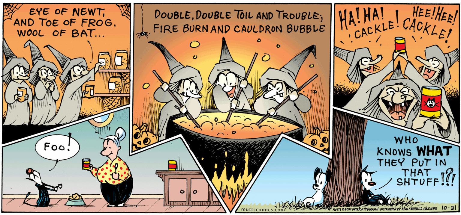 Illustration OCR: EYE OF NEWTAND TOE OF FROG. WOOL OF BAT... DOUBLEDOUBLE TOIL AND TROUBLE; ||HA! HA! FIRE BURN AND CAULDRON BUBBLE HEEIHER CACKLE! ?ACKLE! WHO KNOWS WHAT THEY PUT IN THAT SHTUFF!!! Fo! muttscomiCs.com EYE OF NEWTAND TOE OF FROG. WOOL OF BAT... DOUBLEDOUBLE TOIL AND TROUBLE; ||HA! HA! FIRE BURN AND CAULDRON BUBBLE HEEIHER CACKLE! ?ACKLE! WHO KNOWS WHAT THEY PUT IN THAT SHTUFF!!! Fo! muttscomiCs.com