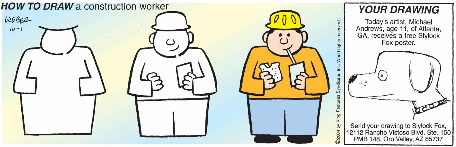 Costume accessory OCR: HOW TO DRAW a construction worker YOUR DRAWING WEBER Today's artistMichael Andrewsreceives a free Slylock Fox poster. 10-1 Send your drawing to Slylock Fox12112 Rancho Vistoso Blvd. Ste. 150 PMB 148AZ 85737 ©2004 by King Features SyndicateInc. World rights reserved.- HOW TO DRAW a construction worker YOUR DRAWING WEBER Today's artistMichael Andrewsage 11of Atlantareceives a free Slylock Fox poster. 10-1 Send your drawing to Slylock Fox12112 Rancho Vistoso Blvd. Ste. 150 PMB 148Oro ValleyAZ 85737 ©2004 by King Features SyndicateInc. World rights reserved.-