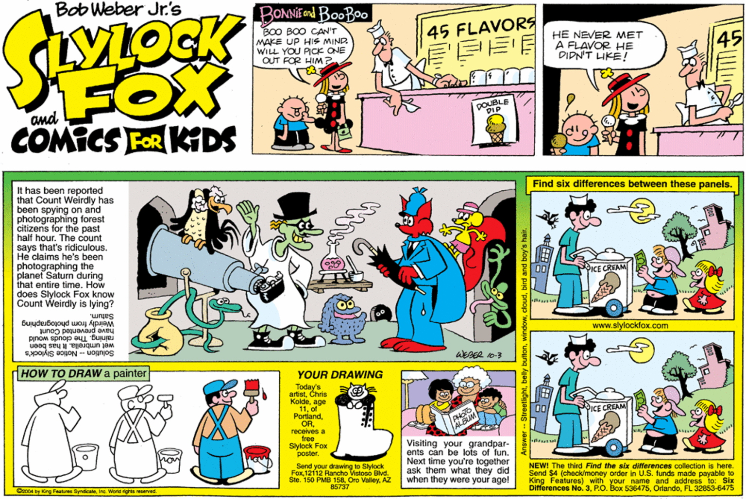 Rectangle OCR: Bob Weber Jr.'s BONNIE ond BooBoo BO0 BOO CAN'T MAKE UP HIS MIND WILL YOU PICK ONE OUT FOR HIM? 45 FLAVORS ?? HE NEVER MET A FLAVOR HE DIDN'T HKE ! 45 FOX COMICS FOR KDS COUBLE Find six differences between these panels. It has been reported that Count Weirdly has been spying on and photographing forest citizens for the past half hour. The count says that's ridiculous. He claims he's been photographing the planet Saturn during that entire time. How does Slylock Fox know Count Weirdly is lying? KE CREAM Saturn. Weirdly from photographing www.slylockfox.com have prevented Count raining. The cloude would wet umbrella. k has been Solution - Notice Slylock's WEAER D-3 HOW TO DRAW a painter YOUR DRAWING Today artistChris Koldeage 11of Portlandreceives a tree Sylock Fox poster. ICE CREAM Send your drawing to Slylock FoxAZ 85737 Visiting your grandpar- ents can be lots of funNext time you're together ask them what they did when they were your age! NEW! The third Find the six differences collection is here. Send $4 (check/money order in U.S. funds made payable to King Featuree) with your name and address to: Six Differences No. 3FL 32853-6475 C2004 by King Faatures SyndicaleInc. World rghts reserved. - Streetilightbelly Bob Weber Jr.'s BONNIE ond BooBoo BO0 BOO CAN'T MAKE UP HIS MIND WILL YOU PICK ONE OUT FOR HIM? 45 FLAVORS ?? HE NEVER MET A FLAVOR HE DIDN'T HKE ! 45 FOX COMICS FOR KDS COUBLE Find six differences between these panels. It has been reported that Count Weirdly has been spying on and photographing forest citizens for the past half hour. The count says that's ridiculous. He claims he's been photographing the planet Saturn during that entire time. How does Slylock Fox know Count Weirdly is lying? KE CREAM Saturn. Weirdly from photographing www.slylockfox.com have prevented Count raining. The cloude would wet umbrella. k has been Solution - Notice Slylock's WEAER D-3 HOW TO DRAW a painter YOUR DRAWING Today artistChris Koldeage 11of Portlandreceives a tree Sylock Fox poster. ICE CREAM Send your drawing to Slylock Fox12112 Rancho Vistoso BlvdSte. 150 PMB 158Oro ValleyAZ 85737 Visiting your grandpar- ents can be lots of funNext time you're together ask them what they did when they were your age! NEW! The third Find the six differences collection is here. Send $4 (check/money order in U.S. funds made payable to King Featuree) with your name and address to: Six Differences No. 3P.O. Box 536475FL 32853-6475 C2004 by King Faatures SyndicaleInc. World rghts reserved. - Streetilight