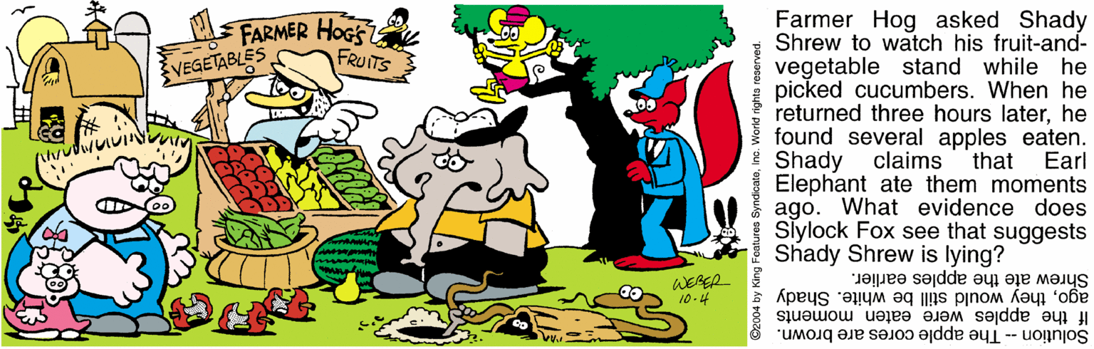 Fictional character OCR: Farmer Hog asked Shady Shrew to watch his fruit-and- vegetable stand while he picked cucumbers. When he returned three hours laterhe found several apples eaten. claims FARMER HOGS FRUITS VEGETABLES I Shady that Elephant ate them moments ago. What evidence does Siylock Fox see that suggests Shady Shrew is lying? Earl WERER 10 -4 agothey would still be white. Shady If the apples were eaten moments Shrew ate the apples earlier. Solution -- The apple cores are brown. 2004 by King Features SyndicatoInc. World righta reserve Farmer Hog asked Shady Shrew to watch his fruit-and- vegetable stand while he picked cucumbers. When he returned three hours laterhe found several apples eaten. claims FARMER HOGS FRUITS VEGETABLES I Shady that Elephant ate them moments ago. What evidence does Siylock Fox see that suggests Shady Shrew is lying? Earl WERER 10 -4 agothey would still be white. Shady If the apples were eaten moments Shrew ate the apples earlier. Solution -- The apple cores are brown. 2004 by King Features SyndicatoInc. World righta reserve