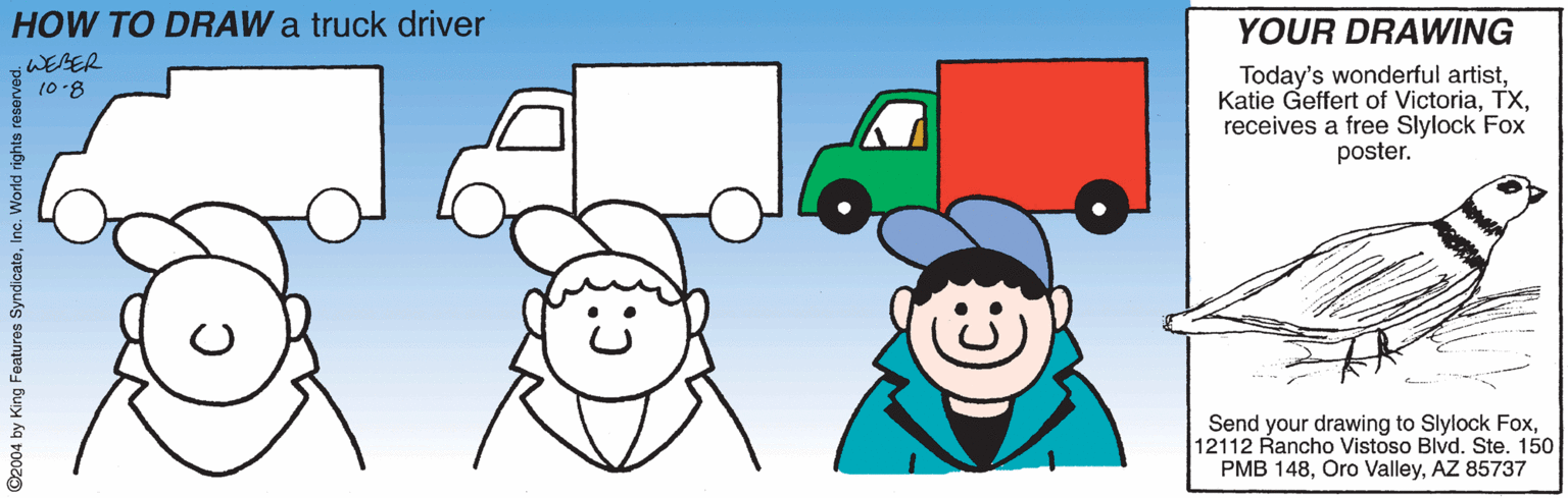 Clip art OCR: HOW TO DRAW a truck driver YOUR DRAWING WEBER Today's wonderful artistreceives a free Slylock Fox poster. (0.8 Send your drawing to Slylock Fox12112 Rancho Vistoso Blvd. Ste. 150 PMB 148AZ 85737 ©2004 by King Features SyndicateInc. World rights reserve HOW TO DRAW a truck driver YOUR DRAWING WEBER Today's wonderful artistKatie Geffert of Victoriareceives a free Slylock Fox poster. (0.8 Send your drawing to Slylock Fox12112 Rancho Vistoso Blvd. Ste. 150 PMB 148Oro ValleyAZ 85737 ©2004 by King Features SyndicateInc. World rights reserve