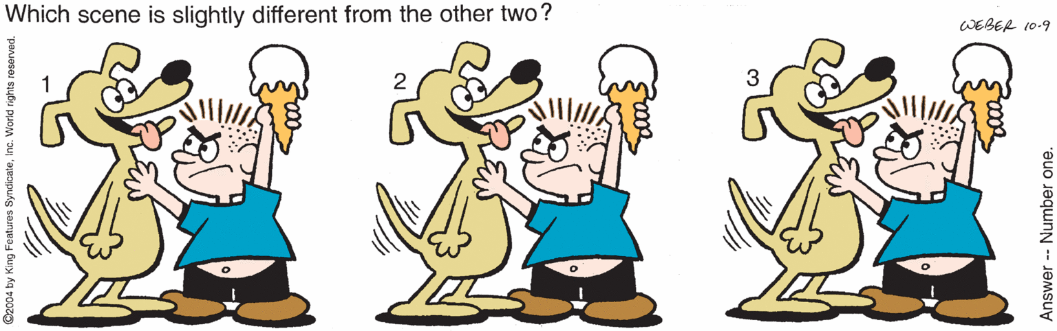 Animated cartoon OCR: Which scene is slightly different from the other two? WEBER 10-9 2 2004 by King Features SyndicateInc. World rights reserve Answer -- Number one. Which scene is slightly different from the other two? WEBER 10-9 2 2004 by King Features SyndicateInc. World rights reserve Answer -- Number one.