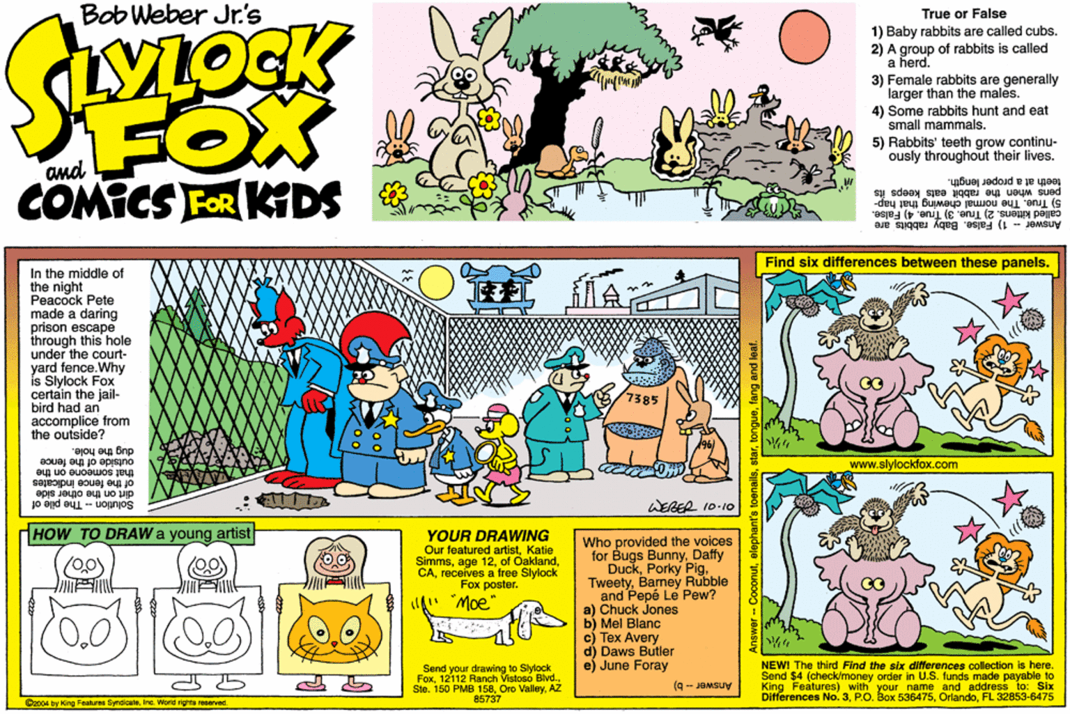 Illustration OCR: Bob Weber Jr's True or False 1) Baby rabbits are called cubs. 2) A group of rabbits is called a herd. 3) Female rabbits are generally larger than the males. 4) Some rabbits hunt and eat small mammals. 5) Rabbits' teeth grow continu- ously throughout their lives. FOX N COMICS FOR KDS pens when the rabbit eats keeps íte teeth at a proper length. called kittens. 2) True. 3) True. 4) False. Answer - 1) False. Baby rabbits are 5) True. The normal chewing thát hap- Find six differences between these panels. In the middle of the night Peacock Pete made a daring prison escape through this hole under the court- yard fence.Why is Slylock Fox certain the jail- bird had an accomplice from the outside? 7385 dug the hole. outside of the fence that someone on the of the fence indicale dirt on the other side Solution - The pile of www.slylockfox.com WERER 10-10 HOW TO DRAW a young artistt YOUR DRAWING Our featured artistKatie Simmsreceives a free Slylock Fox poster. Who provided the voices for Bugs BunnyDaffy DuckBarney Rubble and Pepé Le Pew? a) Chuck Jones b) Mel Blanc c) Tex Avery d) Daws Butler e) June Foray (0.0) " Moe" Send your drawing to Slylock FoxAZ 85737 NEW! The third Find the six dierences collection is here. Send $4 (check/money order in U.S. funds made payable to King Features) with your name and address to: Six Differences No. 3FL 32853-6475 Answer - b) 04 by King Feahures SyndicateIne. World rights reeerved. wer- Coconutfang and ler Bob Weber Jr's True or False 1) Baby rabbits are called cubs. 2) A group of rabbits is called a herd. 3) Female rabbits are generally larger than the males. 4) Some rabbits hunt and eat small mammals. 5) Rabbits' teeth grow continu- ously throughout their lives. FOX N COMICS FOR KDS pens when the rabbit eats keeps íte teeth at a proper length. called kittens. 2) True. 3) True. 4) False. Answer - 1) False. Baby rabbits are 5) True. The normal chewing thát hap- Find six differences between these panels. In the middle of the night Peacock Pete made a daring prison escape through this hole under the court- yard fence.Why is Slylock Fox certain the jail- bird had an accomplice from the outside? 7385 dug the hole. outside of the fence that someone on the of the fence indicale dirt on the other side Solution - The pile of www.slylockfox.com WERER 10-10 HOW TO DRAW a young artistt YOUR DRAWING Our featured artistKatie Simmsage 12of Oaklandreceives a free Slylock Fox poster. Who provided the voices for Bugs BunnyDaffy DuckPorky PigBarney Rubble and Pepé Le Pew? a) Chuck Jones b) Mel Blanc c) Tex Avery d) Daws Butler e) June Foray (0.0) " Moe" Send your drawing to Slylock Fox12112 Ranch Vistoeo Blvd.Ste. 150 PMB 158Oro ValleyAZ 85737 NEW! The third Find the six dierences collection is here. Send $4 (check/money order in U.S. funds made payable to King Features) with your name and address to: Six Differences No. 3P.O. Box 536475FL 32853-6475 Answer - b) 04 by King Feahures SyndicateIne. World rights reeerved. wer- Coconutelephant's toenailsfang and ler