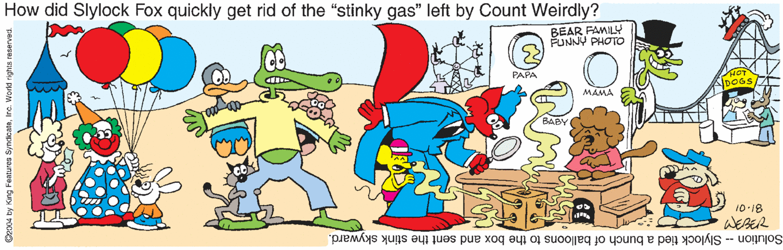 Clip art OCR: How did Slylock Fox quickly get rid of the "stinky gas" left by Count Weirdly? BEAR FAMILY FUNNY PHOTO (3) PAPA MAMA BABY 10-18 WEBER Solution Slylock tied a bunch of balloons to the box and sent the stink skyward. ©2004 by King Features SyndicateInc. World rights reserved. How did Slylock Fox quickly get rid of the "stinky gas" left by Count Weirdly? BEAR FAMILY FUNNY PHOTO (3) PAPA MAMA BABY 10-18 WEBER Solution Slylock tied a bunch of balloons to the box and sent the stink skyward. ©2004 by King Features SyndicateInc. World rights reserved.