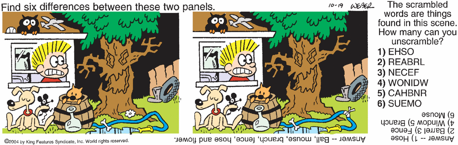 Graphics OCR: The scrambled words are things found in this scene. How many can you unscramble? 1) EHSO 2) REABRL 3) NECEF 4) WONIDW 5) CAHBNR 6) SUEMO Find six differences between these two panels. 10-19 WEBER 4) Window 5) Branch 6) Mouse Answer -- 1) Hose 2) Barrel 3) Fence C2004 by King Features SyndicateInc. World rights roservod. Answer -- Ballhose and flower. The scrambled words are things found in this scene. How many can you unscramble? 1) EHSO 2) REABRL 3) NECEF 4) WONIDW 5) CAHBNR 6) SUEMO Find six differences between these two panels. 10-19 WEBER 4) Window 5) Branch 6) Mouse Answer -- 1) Hose 2) Barrel 3) Fence C2004 by King Features SyndicateInc. World rights roservod. Answer -- Ballhose and flower.
