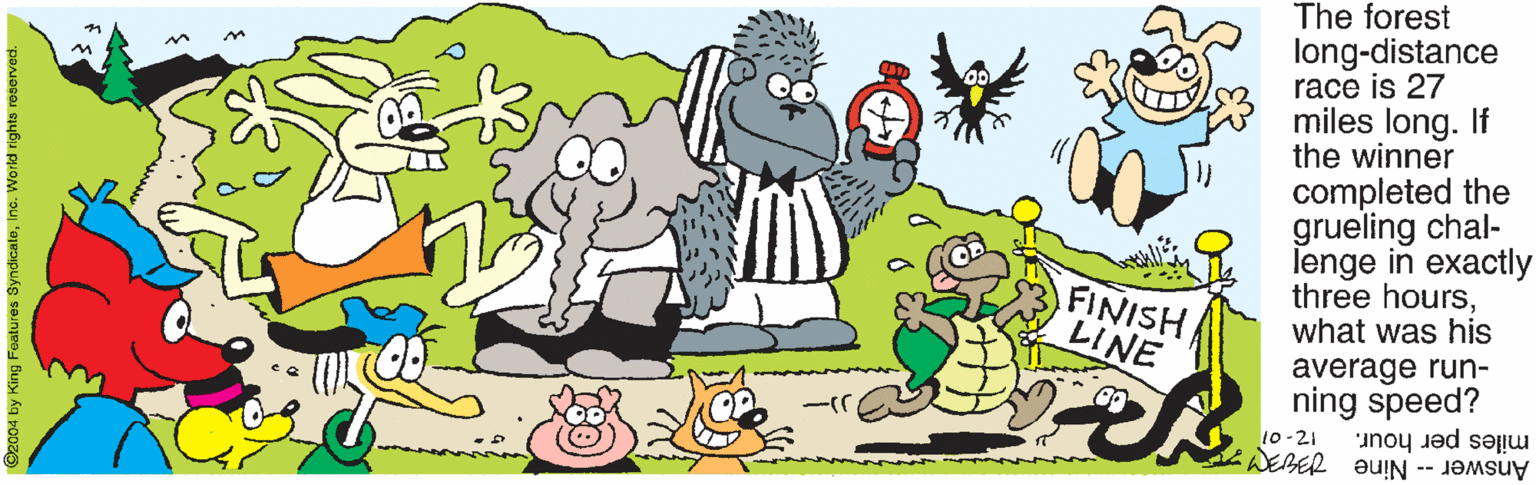 Drawing OCR: The forest long-distance race is 27 miles long. If the winner completed the grueling chal- lenge in exactly three hourswhat was his FINISH LINE average run- ning speed? miles per hour. Answer- Nine Y: 10 -21 2004 by King Features SyndicatoInc. World rights r The forest long-distance race is 27 miles long. If the winner completed the grueling chal- lenge in exactly three hourswhat was his FINISH LINE average run- ning speed? miles per hour. Answer- Nine Y: 10 -21 2004 by King Features SyndicatoInc. World rights r