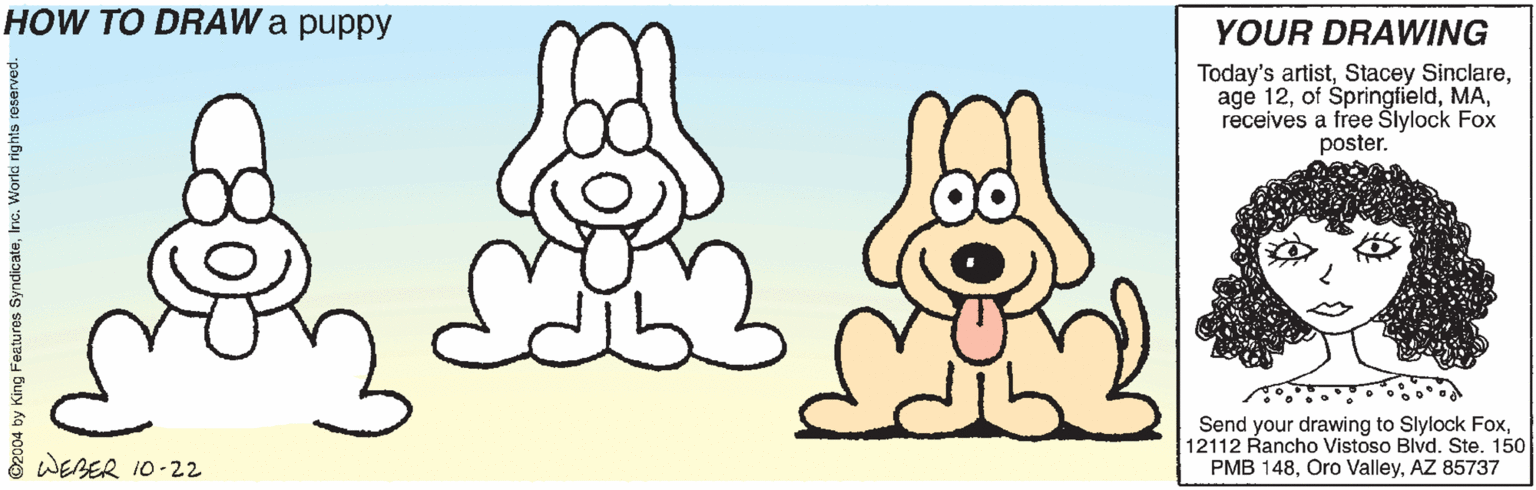 Organism OCR: HOW TO DRAW a puppy YOUR DRAWING Today's artistreceives a free Šlylock Fox poster. Send your drawing to Slylock Fox12112 Rancho Vistoso Blvd. Ste. 150 PMB 148AZ 85737 WERER 10-22 HOW TO DRAW a puppy YOUR DRAWING Today's artistStacey Sinclareagé 12of Springfieldreceives a free Šlylock Fox poster. Send your drawing to Slylock Fox12112 Rancho Vistoso Blvd. Ste. 150 PMB 148Oro ValleyAZ 85737 WERER 10-22