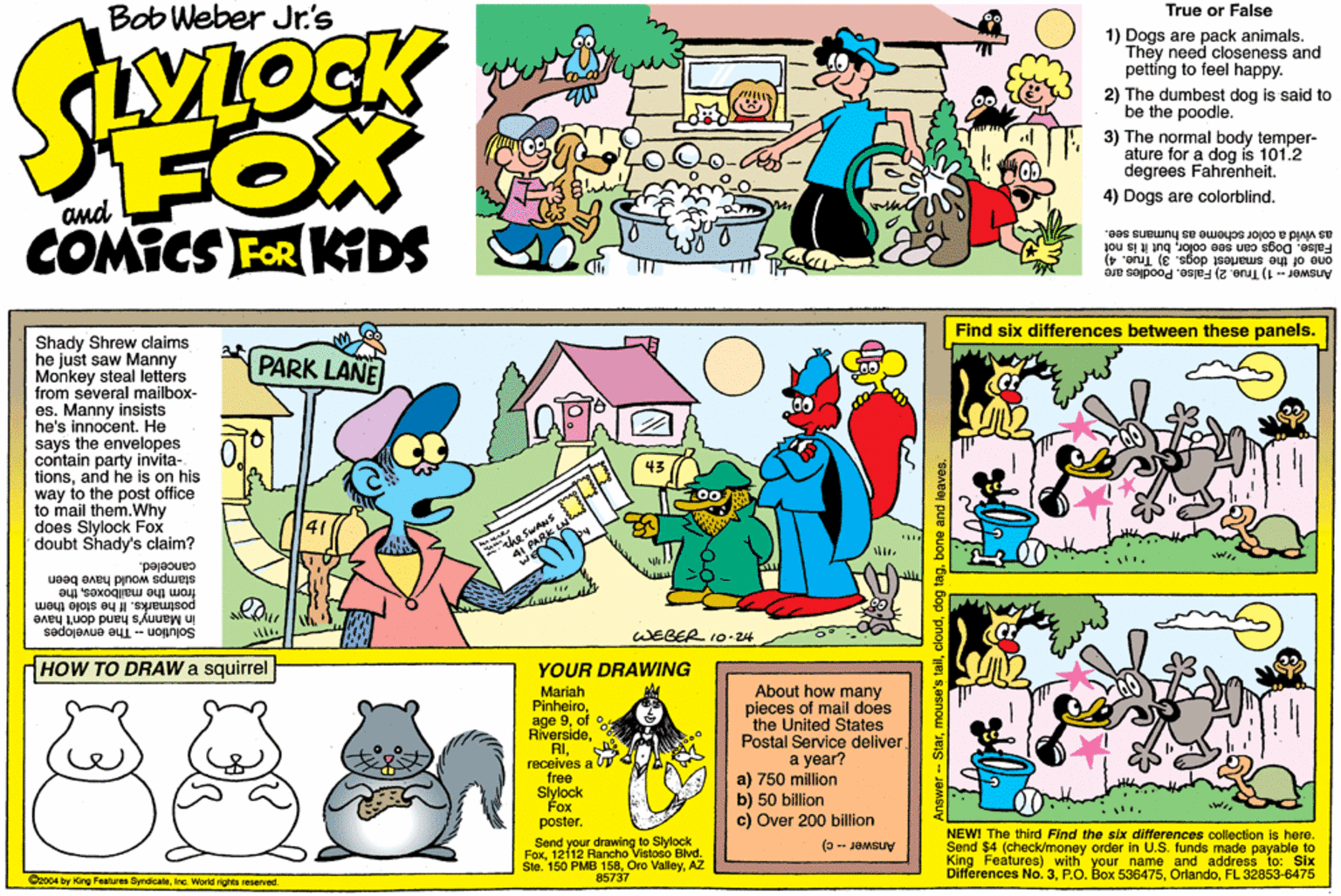 Fiction OCR: Bob Weber Jr.'s True or False 1) Dogs are pack animals. They need cioseness and petting to feel happy. VLOCK 2) The dumbest dog is said to be the poodle. FOX COMICS FOR KDS 3) The normal body temper- ature for a dog is 101.2 degrees Fahrenheit. 4) Dogs are colorblindbut it is not one of the smartest dogs. 3) True. 4) Answer - 1) True. 2) False. Poodles are as vivid a color scheme as humans see. Find six differences between these panels. Shady Shrew claims he just saw Manny Monkey steal letters from several mailbox- es. Manny insists he's innocent. He says the envelopes contain party invita- tionsand he is on his way to the post office to mail them.Why does Slylock Fox doubt Shady's claim? PARK LANE he Su PARK canceled. stamps would have been from the mailboxesthe sunsod them in Manny's hand don't have WEBER 10-24 Solution - The envelopes HOW TO DRAW a squirrel YOUR DRAWING Mariah Pinheiroof o RiversideRI. receives a free Siylock Fox poster. About how many pieces of mail does the United States Postal Service deliver a year? a) 750 million b) 50 billion c) Over 200 billion Send your drawing to Slylock Fox12112 Rancho Vistoso Bivd. Sle. 160 PMB 158AZ NEWI The third Find the sbx differences collection is here. Send $4 (check/money order in U.S. funds made payable to King Features) with your name and address to: Six Differences No. 3FL 32853-6475 (3- JaMGUy Caoo4 by King Pestures SyndicateInc. World rights reservad. 85737 Bob Weber Jr.'s True or False 1) Dogs are pack animals. They need cioseness and petting to feel happy. VLOCK 2) The dumbest dog is said to be the poodle. FOX COMICS FOR KDS 3) The normal body temper- ature for a dog is 101.2 degrees Fahrenheit. 4) Dogs are colorblindFalse. Dogs can see colorbut it is not one of the smartest dogs. 3) True. 4) Answer - 1) True. 2) False. Poodles are as vivid a color scheme as humans see. Find six differences between these panels. Shady Shrew claims he just saw Manny Monkey steal letters from several mailbox- es. Manny insists he's innocent. He says the envelopes contain party invita- tionsand he is on his way to the post office to mail them.Why does Slylock Fox doubt Shady's claim? PARK LANE he Su PARK canceled. stamps would have been from the mailboxesthe sunsod them in Manny's hand don't have WEBER 10-24 Solution - The envelopes HOW TO DRAW a squirrel YOUR DRAWING Mariah Pinheiroage 9of o RiversideRI. receives a free Siylock Fox poster. About how many pieces of mail does the United States Postal Service deliver a year? a) 750 million b) 50 billion c) Over 200 billion Send your drawing to Slylock Fox12112 Rancho Vistoso Bivd. Sle. 160 PMB 158Oro ValleyAZ NEWI The third Find the sbx differences collection is here. Send $4 (check/money order in U.S. funds made payable to King Features) with your name and address to: Six Differences No. 3P.O. Box 536475FL 32853-6475 (3- JaMGUy Caoo4 by King Pestures SyndicateInc. World rights reservad. 85737