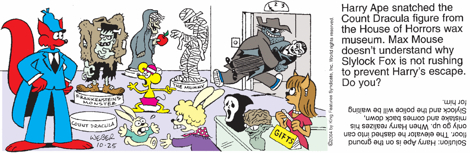 Line OCR: Harry Ape snatched the Count Dracula figure from the House of Horrors wax museum. Max Mouse doesn't understand why Slylock Fox is not rushing to prevent Harry's escape. Do you? THE MUMAY for him. FR ONSTENS Slylock and the police will be waiting mistake and comes back downonly go up. When Harry realizes his GIFTS floor. The elevator he dashed into can COUUT DRACULA Solution: Harry Ape is on the ground WEGER 10-25 C2004 by King Features SyndicateInc. World rights reserved. Harry Ape snatched the Count Dracula figure from the House of Horrors wax museum. Max Mouse doesn't understand why Slylock Fox is not rushing to prevent Harry's escape. Do you? THE MUMAY for him. FR ONSTENS Slylock and the police will be waiting mistake and comes back downonly go up. When Harry realizes his GIFTS floor. The elevator he dashed into can COUUT DRACULA Solution: Harry Ape is on the ground WEGER 10-25 C2004 by King Features SyndicateInc. World rights reserved.