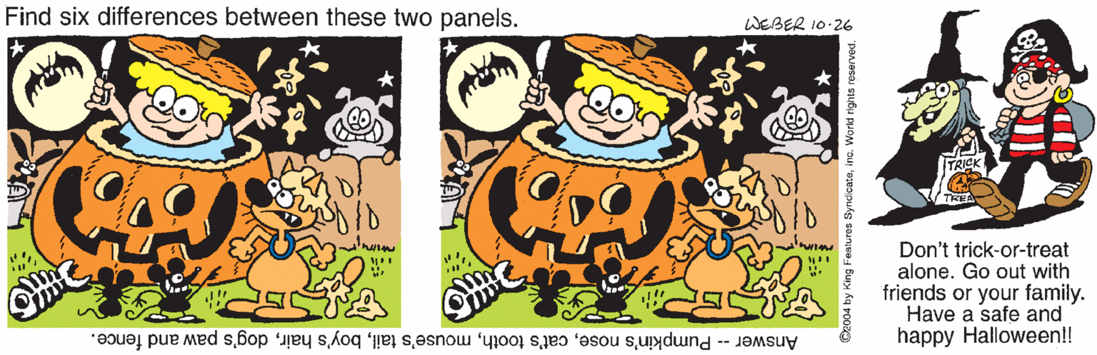 Animation OCR: Find six differences between these two panels. WEBER 10.26 Don't trick-or-treat alone. Go out with friends or your family. Have a safe and happy Halloween!! Answer -- Pumpkin's nosedog's paw and fence. O2004 by King Features Syndicateino. World rights reserve Find six differences between these two panels. WEBER 10.26 Don't trick-or-treat alone. Go out with friends or your family. Have a safe and happy Halloween!! Answer -- Pumpkin's nosecat's toothmouse's tailboy's hairdog's paw and fence. O2004 by King Features Syndicateino. World rights reserve