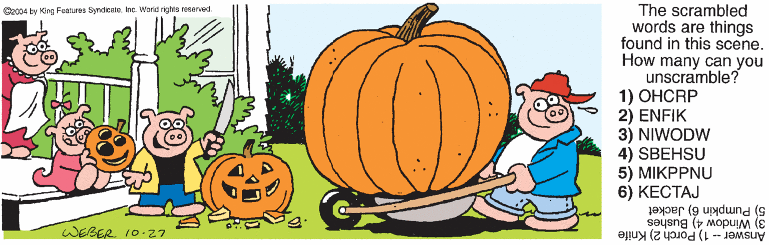 Orange OCR: The scrambled words are things found in this scene. How many can you unscramble? 1) OHCRP 2) ENFIK 3) NIWODW 4) SBEHSU 5 ) ?????NU 6) ?????? 5) Pumpkin 6) Jacket ©2004 by King Features SyndicateInc. World rights reserved. WEBER 10-27 Answer -- 1) Porch 2) Knife 3) Window 4) Bushes The scrambled words are things found in this scene. How many can you unscramble? 1) OHCRP 2) ENFIK 3) NIWODW 4) SBEHSU 5 ) ?????NU 6) ?????? 5) Pumpkin 6) Jacket ©2004 by King Features SyndicateInc. World rights reserved. WEBER 10-27 Answer -- 1) Porch 2) Knife 3) Window 4) Bushes