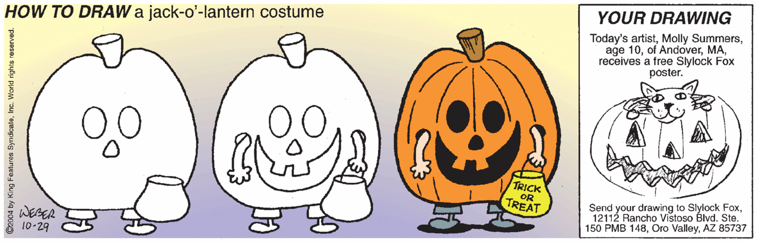 Mammal OCR: YOUR DRAWING HOW TO DRAW a jack-o'-lantern costume Today's artistreceives a free Slylock Fox poster. 00 TRICK OR TREAT Send your drawing to Slylock Fox12112 Rancho Vistoso Blvd. Ste. 150 PMB 148AZ 85737 WEBER 10-29 ©2004 by King Featuros SyndicaleInc. World rights YOUR DRAWING HOW TO DRAW a jack-o'-lantern costume Today's artistMolly Summersage 10of Andoverreceives a free Slylock Fox poster. 00 TRICK OR TREAT Send your drawing to Slylock Fox12112 Rancho Vistoso Blvd. Ste. 150 PMB 148Oro ValleyAZ 85737 WEBER 10-29 ©2004 by King Featuros SyndicaleInc. World rights