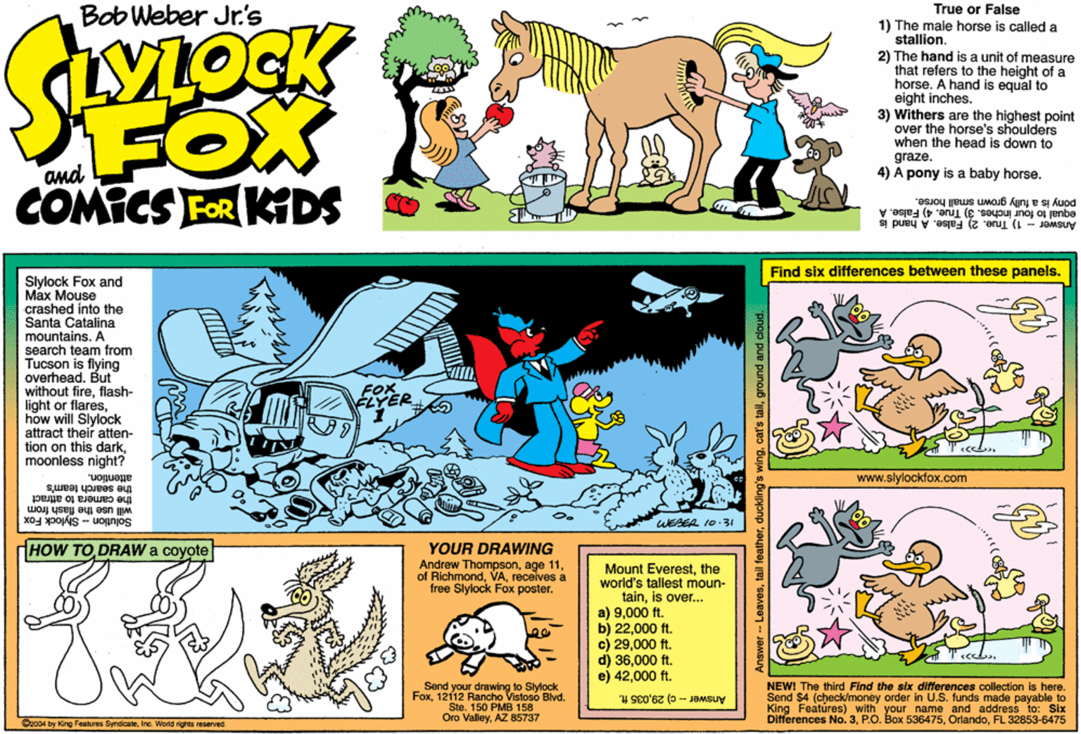 Font OCR: Bob Weber Jr's FOX COMICS FoR KDS True or False 1) The male horse is called a stallion. 2) The hand is a unit of measure that refers to the height of a horse. A hand is equal to eight inches. 3) Withers are the highest point over the horse's shoulders when the head is down to graze. 4) A pony is a baby horse. pony is a fully grown emal horse. equal to four inches. 3) True. 4) False. Answer - 1) True. 2) False. A hand is Find six differences between these panels. Stylock Fox and Max Mouse crashed into the Santa Catalina mountains. A search team from Tucson is flying overheadBut without fireflash- light or flareshow will Slylock attract their atten- tion on this darkmoonless night? FOR attention. www.slylockfox.com the search team's the camera to attract will use the flash from Solution - Slylock Fox WESER 10.31 YOUR DRAWING Andrew Thompsonreceives a free Slylock Fox poster. HOW TO DRAW a coyote Mount Everestthe world's tallest moun- tainis over... a) 9000 ft. b) 22000 ft. c) 29000 ft. d) 36000 ft. e) 42000 ft. NEWI The third Find the six differences collection is here. Send $4 (check/money order in U.S. funds made payable to King Featúres) with your name and address to: Six Differences No. 3FL 32853-6475 Send your drawing to Stylock Vistoso Blvd. Fox12112 Hn PMB 158 Answer - c) 29035 ft. Sle. Oro ValleyAZ 85737 Cz004 by King Features SyndicateInc. World rights resarved Anawer - Leavesground and cloud. Bob Weber Jr's FOX COMICS FoR KDS True or False 1) The male horse is called a stallion. 2) The hand is a unit of measure that refers to the height of a horse. A hand is equal to eight inches. 3) Withers are the highest point over the horse's shoulders when the head is down to graze. 4) A pony is a baby horse. pony is a fully grown emal horse. equal to four inches. 3) True. 4) False. Answer - 1) True. 2) False. A hand is Find six differences between these panels. Stylock Fox and Max Mouse crashed into the Santa Catalina mountains. A search team from Tucson is flying overheadBut without fireflash- light or flareshow will Slylock attract their atten- tion on this darkmoonless night? FOR attention. www.slylockfox.com the search team's the camera to attract will use the flash from Solution - Slylock Fox WESER 10.31 YOUR DRAWING Andrew Thompsonage 11of Richmondreceives a free Slylock Fox poster. HOW TO DRAW a coyote Mount Everestthe world's tallest moun- tainis over... a) 9000 ft. b) 22000 ft. c) 29000 ft. d) 36000 ft. e) 42000 ft. NEWI The third Find the six differences collection is here. Send $4 (check/money order in U.S. funds made payable to King Featúres) with your name and address to: Six Differences No. 3P.O. Box 536475FL 32853-6475 Send your drawing to Stylock Vistoso Blvd. Fox12112 Hn PMB 158 Answer - c) 29035 ft. Sle. Oro ValleyAZ 85737 Cz004 by King Features SyndicateInc. World rights resarved Anawer - Leavestail featherduckling's wingcat's tallground and cloud.
