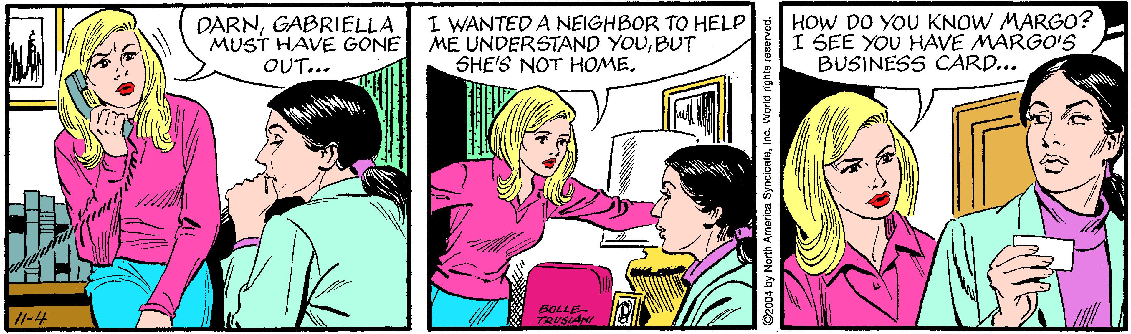 Magenta OCR: DARNGABRIELLA MUST HAVE GONE OUT... I WANTED A NEIGHBOR TO HELP ME UNDERSTAND YOUBUT SHE'S NOT HOME. HOW DO YOU KNOW MARGO? I SEE YOU HAVE MARGO'S BUSINESS CARD... 11-4 8OLLE- TRUSIAN C2004 by North America SyndicateInc. World rights reserved. DARNGABRIELLA MUST HAVE GONE OUT... I WANTED A NEIGHBOR TO HELP ME UNDERSTAND YOUBUT SHE'S NOT HOME. HOW DO YOU KNOW MARGO? I SEE YOU HAVE MARGO'S BUSINESS CARD... 11-4 8OLLE- TRUSIAN C2004 by North America SyndicateInc. World rights reserved.